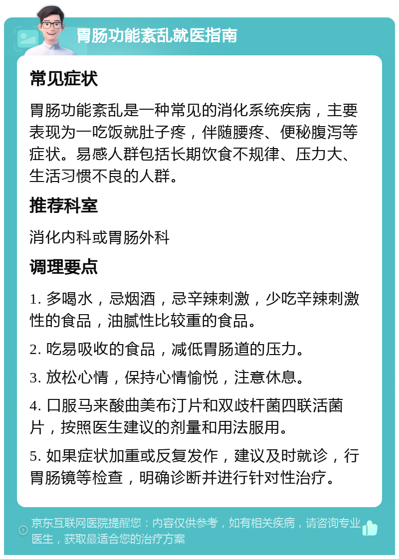 胃肠功能紊乱就医指南 常见症状 胃肠功能紊乱是一种常见的消化系统疾病，主要表现为一吃饭就肚子疼，伴随腰疼、便秘腹泻等症状。易感人群包括长期饮食不规律、压力大、生活习惯不良的人群。 推荐科室 消化内科或胃肠外科 调理要点 1. 多喝水，忌烟酒，忌辛辣刺激，少吃辛辣刺激性的食品，油腻性比较重的食品。 2. 吃易吸收的食品，减低胃肠道的压力。 3. 放松心情，保持心情愉悦，注意休息。 4. 口服马来酸曲美布汀片和双歧杆菌四联活菌片，按照医生建议的剂量和用法服用。 5. 如果症状加重或反复发作，建议及时就诊，行胃肠镜等检查，明确诊断并进行针对性治疗。