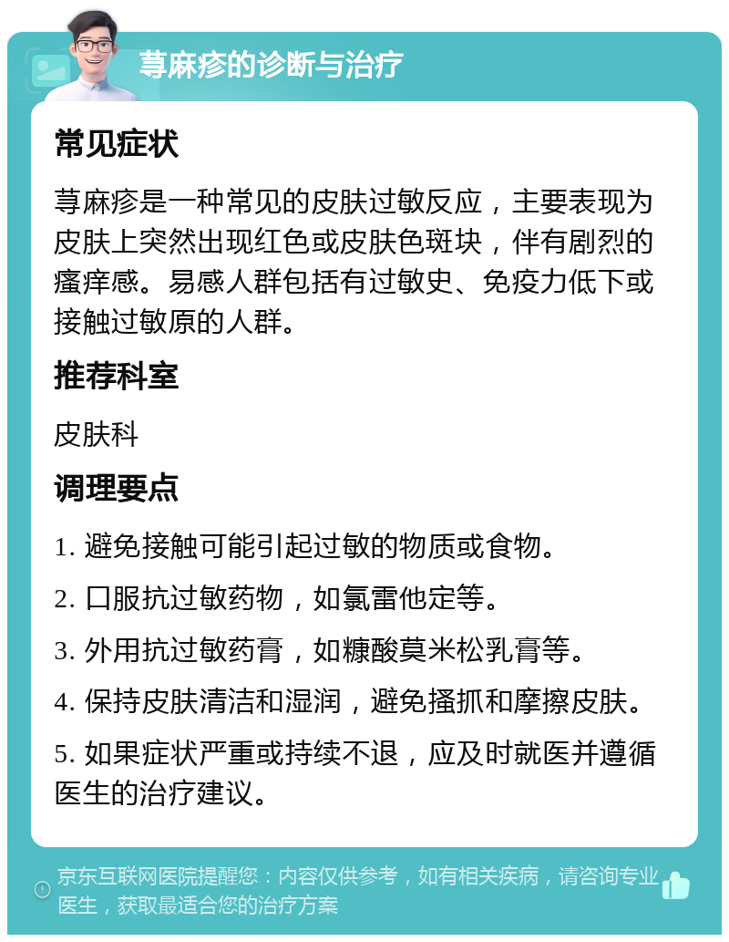 荨麻疹的诊断与治疗 常见症状 荨麻疹是一种常见的皮肤过敏反应，主要表现为皮肤上突然出现红色或皮肤色斑块，伴有剧烈的瘙痒感。易感人群包括有过敏史、免疫力低下或接触过敏原的人群。 推荐科室 皮肤科 调理要点 1. 避免接触可能引起过敏的物质或食物。 2. 口服抗过敏药物，如氯雷他定等。 3. 外用抗过敏药膏，如糠酸莫米松乳膏等。 4. 保持皮肤清洁和湿润，避免搔抓和摩擦皮肤。 5. 如果症状严重或持续不退，应及时就医并遵循医生的治疗建议。