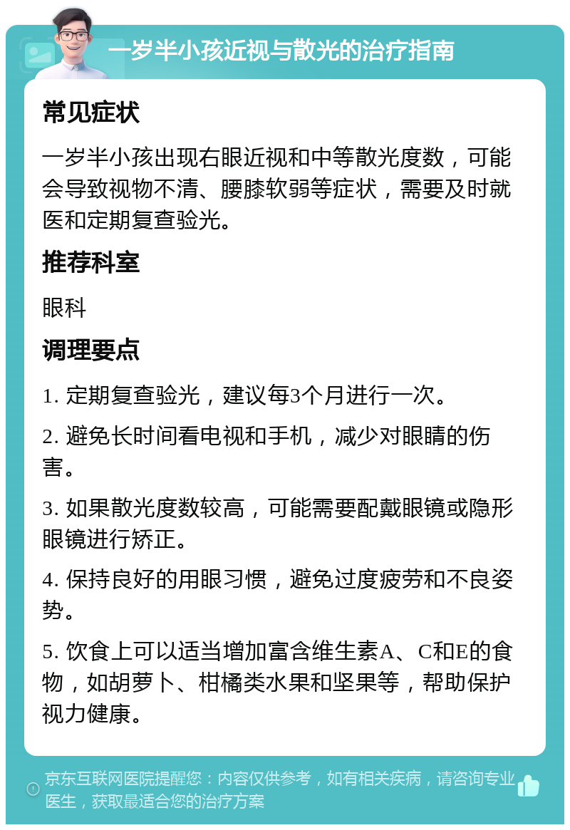 一岁半小孩近视与散光的治疗指南 常见症状 一岁半小孩出现右眼近视和中等散光度数，可能会导致视物不清、腰膝软弱等症状，需要及时就医和定期复查验光。 推荐科室 眼科 调理要点 1. 定期复查验光，建议每3个月进行一次。 2. 避免长时间看电视和手机，减少对眼睛的伤害。 3. 如果散光度数较高，可能需要配戴眼镜或隐形眼镜进行矫正。 4. 保持良好的用眼习惯，避免过度疲劳和不良姿势。 5. 饮食上可以适当增加富含维生素A、C和E的食物，如胡萝卜、柑橘类水果和坚果等，帮助保护视力健康。