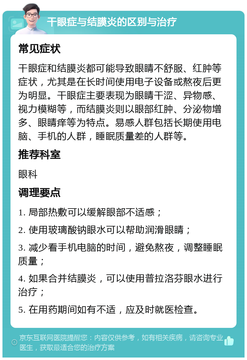 干眼症与结膜炎的区别与治疗 常见症状 干眼症和结膜炎都可能导致眼睛不舒服、红肿等症状，尤其是在长时间使用电子设备或熬夜后更为明显。干眼症主要表现为眼睛干涩、异物感、视力模糊等，而结膜炎则以眼部红肿、分泌物增多、眼睛痒等为特点。易感人群包括长期使用电脑、手机的人群，睡眠质量差的人群等。 推荐科室 眼科 调理要点 1. 局部热敷可以缓解眼部不适感； 2. 使用玻璃酸钠眼水可以帮助润滑眼睛； 3. 减少看手机电脑的时间，避免熬夜，调整睡眠质量； 4. 如果合并结膜炎，可以使用普拉洛芬眼水进行治疗； 5. 在用药期间如有不适，应及时就医检查。