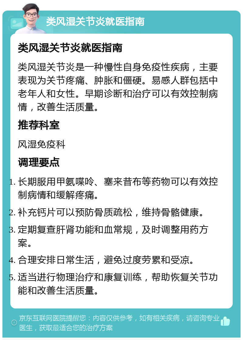 类风湿关节炎就医指南 类风湿关节炎就医指南 类风湿关节炎是一种慢性自身免疫性疾病，主要表现为关节疼痛、肿胀和僵硬。易感人群包括中老年人和女性。早期诊断和治疗可以有效控制病情，改善生活质量。 推荐科室 风湿免疫科 调理要点 长期服用甲氨喋呤、塞来昔布等药物可以有效控制病情和缓解疼痛。 补充钙片可以预防骨质疏松，维持骨骼健康。 定期复查肝肾功能和血常规，及时调整用药方案。 合理安排日常生活，避免过度劳累和受凉。 适当进行物理治疗和康复训练，帮助恢复关节功能和改善生活质量。