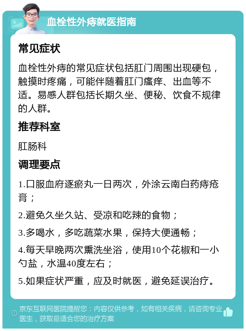 血栓性外痔就医指南 常见症状 血栓性外痔的常见症状包括肛门周围出现硬包，触摸时疼痛，可能伴随着肛门瘙痒、出血等不适。易感人群包括长期久坐、便秘、饮食不规律的人群。 推荐科室 肛肠科 调理要点 1.口服血府逐瘀丸一日两次，外涂云南白药痔疮膏； 2.避免久坐久站、受凉和吃辣的食物； 3.多喝水，多吃蔬菜水果，保持大便通畅； 4.每天早晚两次熏洗坐浴，使用10个花椒和一小勺盐，水温40度左右； 5.如果症状严重，应及时就医，避免延误治疗。