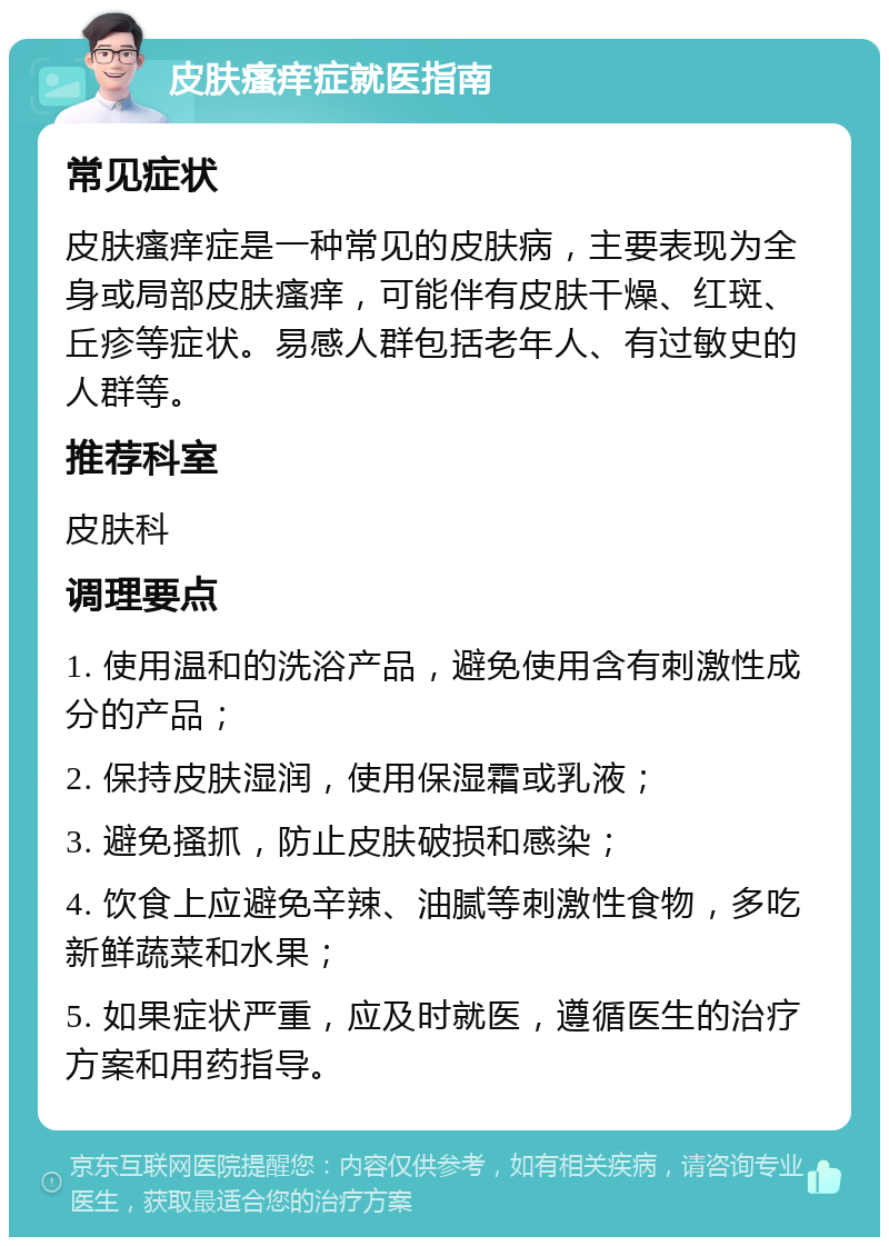 皮肤瘙痒症就医指南 常见症状 皮肤瘙痒症是一种常见的皮肤病，主要表现为全身或局部皮肤瘙痒，可能伴有皮肤干燥、红斑、丘疹等症状。易感人群包括老年人、有过敏史的人群等。 推荐科室 皮肤科 调理要点 1. 使用温和的洗浴产品，避免使用含有刺激性成分的产品； 2. 保持皮肤湿润，使用保湿霜或乳液； 3. 避免搔抓，防止皮肤破损和感染； 4. 饮食上应避免辛辣、油腻等刺激性食物，多吃新鲜蔬菜和水果； 5. 如果症状严重，应及时就医，遵循医生的治疗方案和用药指导。