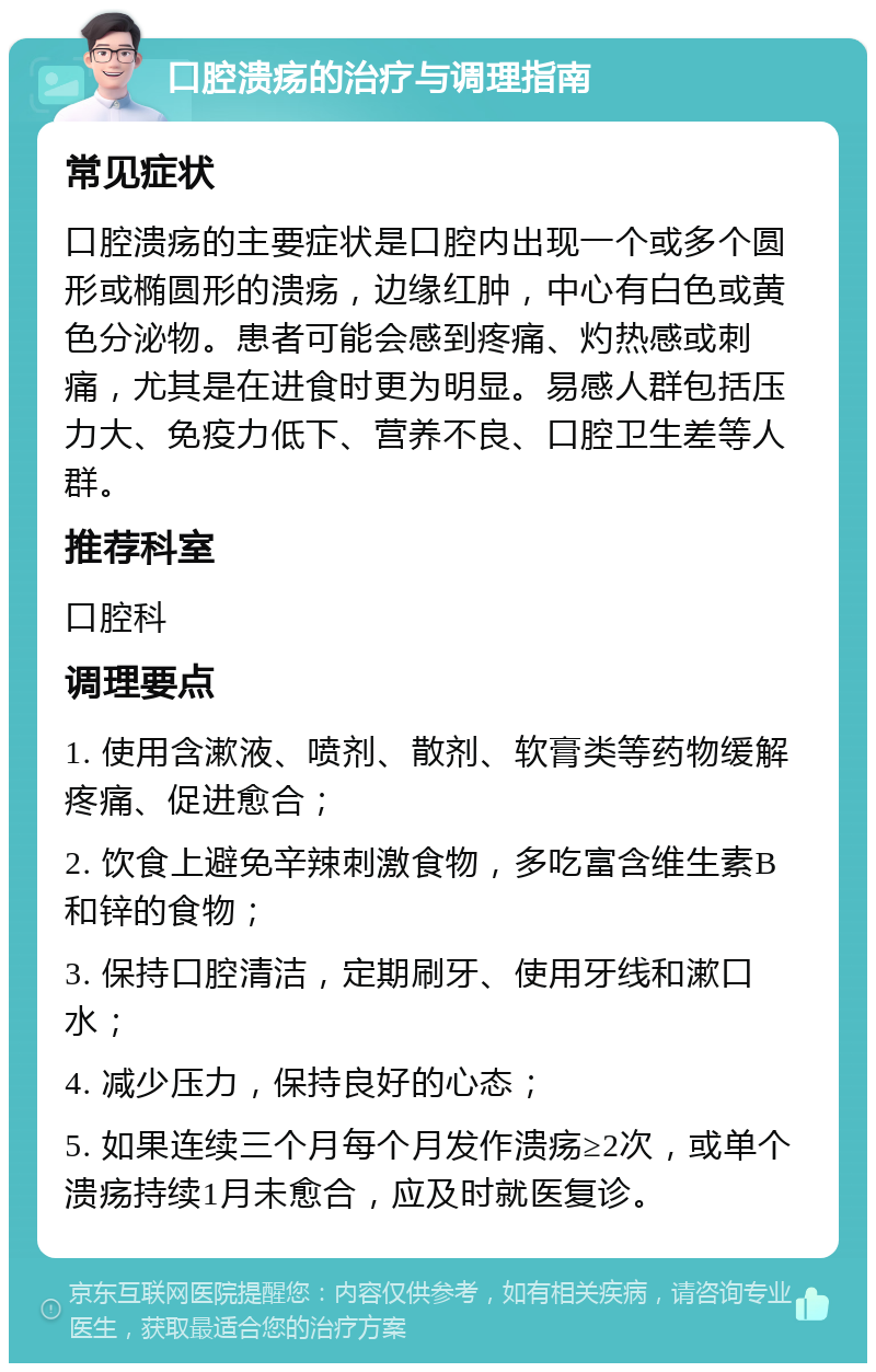 口腔溃疡的治疗与调理指南 常见症状 口腔溃疡的主要症状是口腔内出现一个或多个圆形或椭圆形的溃疡，边缘红肿，中心有白色或黄色分泌物。患者可能会感到疼痛、灼热感或刺痛，尤其是在进食时更为明显。易感人群包括压力大、免疫力低下、营养不良、口腔卫生差等人群。 推荐科室 口腔科 调理要点 1. 使用含漱液、喷剂、散剂、软膏类等药物缓解疼痛、促进愈合； 2. 饮食上避免辛辣刺激食物，多吃富含维生素B和锌的食物； 3. 保持口腔清洁，定期刷牙、使用牙线和漱口水； 4. 减少压力，保持良好的心态； 5. 如果连续三个月每个月发作溃疡≥2次，或单个溃疡持续1月未愈合，应及时就医复诊。