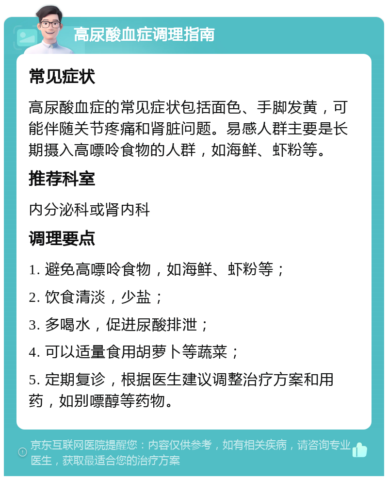 高尿酸血症调理指南 常见症状 高尿酸血症的常见症状包括面色、手脚发黄，可能伴随关节疼痛和肾脏问题。易感人群主要是长期摄入高嘌呤食物的人群，如海鲜、虾粉等。 推荐科室 内分泌科或肾内科 调理要点 1. 避免高嘌呤食物，如海鲜、虾粉等； 2. 饮食清淡，少盐； 3. 多喝水，促进尿酸排泄； 4. 可以适量食用胡萝卜等蔬菜； 5. 定期复诊，根据医生建议调整治疗方案和用药，如别嘌醇等药物。