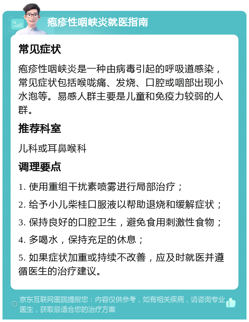 疱疹性咽峡炎就医指南 常见症状 疱疹性咽峡炎是一种由病毒引起的呼吸道感染，常见症状包括喉咙痛、发烧、口腔或咽部出现小水泡等。易感人群主要是儿童和免疫力较弱的人群。 推荐科室 儿科或耳鼻喉科 调理要点 1. 使用重组干扰素喷雾进行局部治疗； 2. 给予小儿柴桂口服液以帮助退烧和缓解症状； 3. 保持良好的口腔卫生，避免食用刺激性食物； 4. 多喝水，保持充足的休息； 5. 如果症状加重或持续不改善，应及时就医并遵循医生的治疗建议。