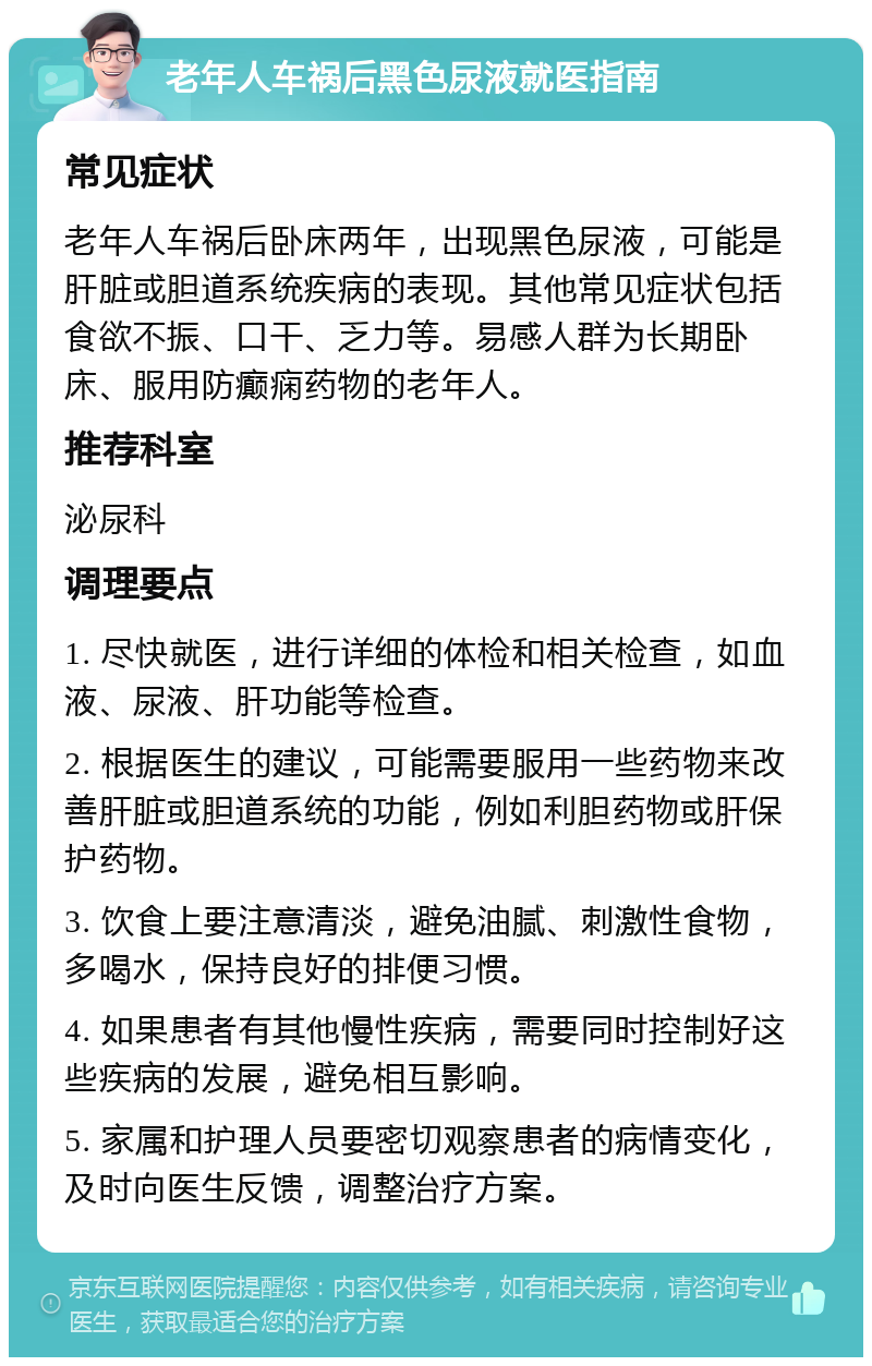 老年人车祸后黑色尿液就医指南 常见症状 老年人车祸后卧床两年，出现黑色尿液，可能是肝脏或胆道系统疾病的表现。其他常见症状包括食欲不振、口干、乏力等。易感人群为长期卧床、服用防癫痫药物的老年人。 推荐科室 泌尿科 调理要点 1. 尽快就医，进行详细的体检和相关检查，如血液、尿液、肝功能等检查。 2. 根据医生的建议，可能需要服用一些药物来改善肝脏或胆道系统的功能，例如利胆药物或肝保护药物。 3. 饮食上要注意清淡，避免油腻、刺激性食物，多喝水，保持良好的排便习惯。 4. 如果患者有其他慢性疾病，需要同时控制好这些疾病的发展，避免相互影响。 5. 家属和护理人员要密切观察患者的病情变化，及时向医生反馈，调整治疗方案。