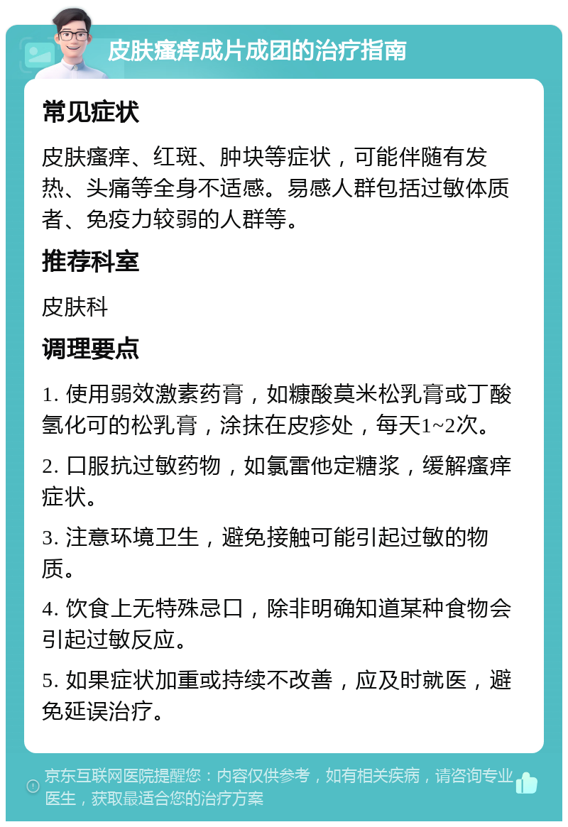 皮肤瘙痒成片成团的治疗指南 常见症状 皮肤瘙痒、红斑、肿块等症状，可能伴随有发热、头痛等全身不适感。易感人群包括过敏体质者、免疫力较弱的人群等。 推荐科室 皮肤科 调理要点 1. 使用弱效激素药膏，如糠酸莫米松乳膏或丁酸氢化可的松乳膏，涂抹在皮疹处，每天1~2次。 2. 口服抗过敏药物，如氯雷他定糖浆，缓解瘙痒症状。 3. 注意环境卫生，避免接触可能引起过敏的物质。 4. 饮食上无特殊忌口，除非明确知道某种食物会引起过敏反应。 5. 如果症状加重或持续不改善，应及时就医，避免延误治疗。