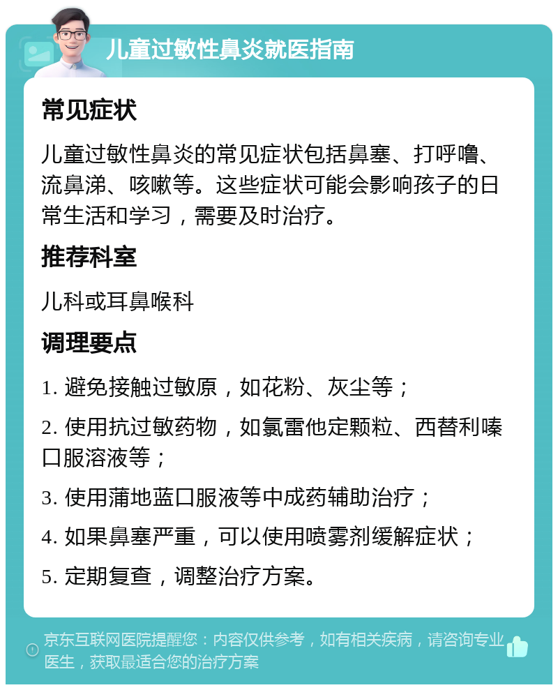 儿童过敏性鼻炎就医指南 常见症状 儿童过敏性鼻炎的常见症状包括鼻塞、打呼噜、流鼻涕、咳嗽等。这些症状可能会影响孩子的日常生活和学习，需要及时治疗。 推荐科室 儿科或耳鼻喉科 调理要点 1. 避免接触过敏原，如花粉、灰尘等； 2. 使用抗过敏药物，如氯雷他定颗粒、西替利嗪口服溶液等； 3. 使用蒲地蓝口服液等中成药辅助治疗； 4. 如果鼻塞严重，可以使用喷雾剂缓解症状； 5. 定期复查，调整治疗方案。