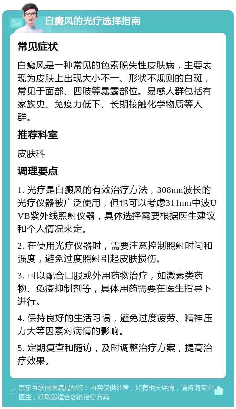 白癜风的光疗选择指南 常见症状 白癜风是一种常见的色素脱失性皮肤病，主要表现为皮肤上出现大小不一、形状不规则的白斑，常见于面部、四肢等暴露部位。易感人群包括有家族史、免疫力低下、长期接触化学物质等人群。 推荐科室 皮肤科 调理要点 1. 光疗是白癜风的有效治疗方法，308nm波长的光疗仪器被广泛使用，但也可以考虑311nm中波UVB紫外线照射仪器，具体选择需要根据医生建议和个人情况来定。 2. 在使用光疗仪器时，需要注意控制照射时间和强度，避免过度照射引起皮肤损伤。 3. 可以配合口服或外用药物治疗，如激素类药物、免疫抑制剂等，具体用药需要在医生指导下进行。 4. 保持良好的生活习惯，避免过度疲劳、精神压力大等因素对病情的影响。 5. 定期复查和随访，及时调整治疗方案，提高治疗效果。