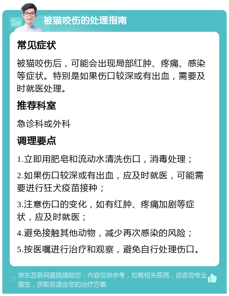 被猫咬伤的处理指南 常见症状 被猫咬伤后，可能会出现局部红肿、疼痛、感染等症状。特别是如果伤口较深或有出血，需要及时就医处理。 推荐科室 急诊科或外科 调理要点 1.立即用肥皂和流动水清洗伤口，消毒处理； 2.如果伤口较深或有出血，应及时就医，可能需要进行狂犬疫苗接种； 3.注意伤口的变化，如有红肿、疼痛加剧等症状，应及时就医； 4.避免接触其他动物，减少再次感染的风险； 5.按医嘱进行治疗和观察，避免自行处理伤口。