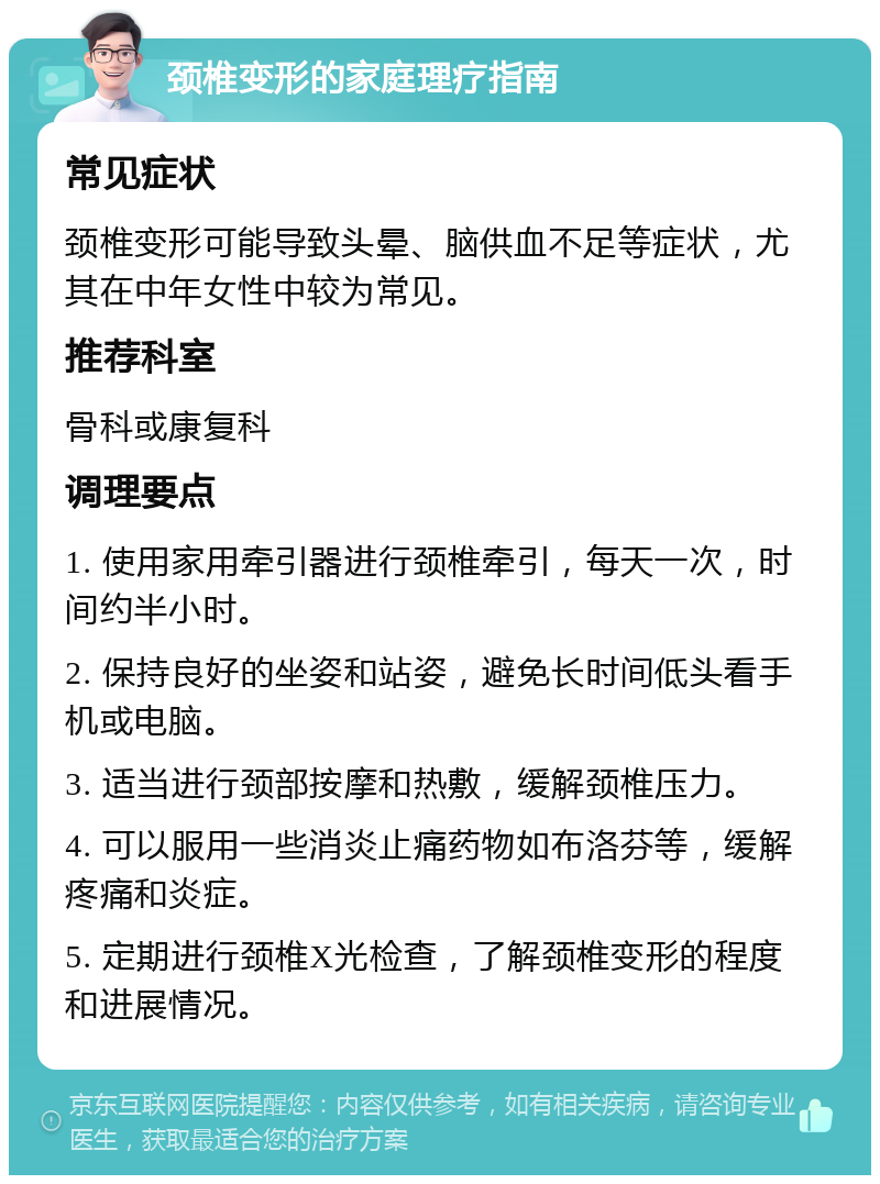 颈椎变形的家庭理疗指南 常见症状 颈椎变形可能导致头晕、脑供血不足等症状，尤其在中年女性中较为常见。 推荐科室 骨科或康复科 调理要点 1. 使用家用牵引器进行颈椎牵引，每天一次，时间约半小时。 2. 保持良好的坐姿和站姿，避免长时间低头看手机或电脑。 3. 适当进行颈部按摩和热敷，缓解颈椎压力。 4. 可以服用一些消炎止痛药物如布洛芬等，缓解疼痛和炎症。 5. 定期进行颈椎X光检查，了解颈椎变形的程度和进展情况。