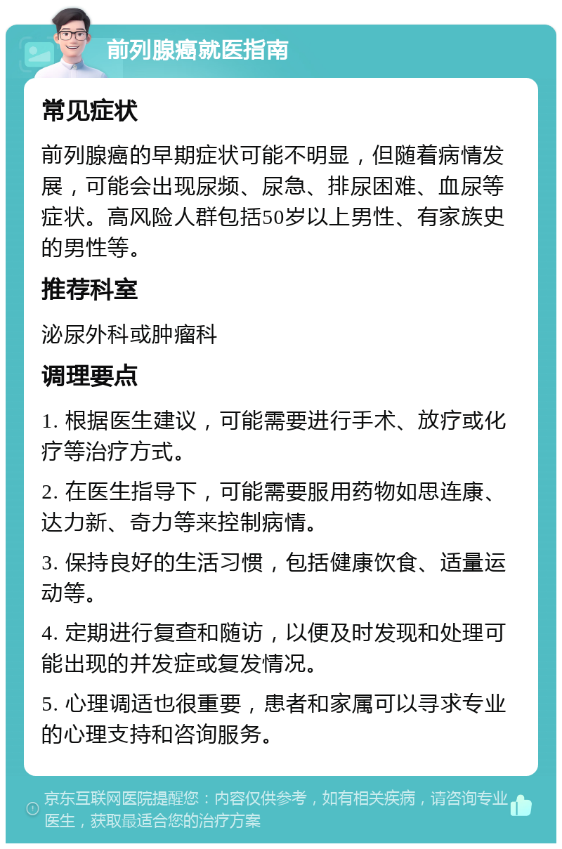 前列腺癌就医指南 常见症状 前列腺癌的早期症状可能不明显，但随着病情发展，可能会出现尿频、尿急、排尿困难、血尿等症状。高风险人群包括50岁以上男性、有家族史的男性等。 推荐科室 泌尿外科或肿瘤科 调理要点 1. 根据医生建议，可能需要进行手术、放疗或化疗等治疗方式。 2. 在医生指导下，可能需要服用药物如思连康、达力新、奇力等来控制病情。 3. 保持良好的生活习惯，包括健康饮食、适量运动等。 4. 定期进行复查和随访，以便及时发现和处理可能出现的并发症或复发情况。 5. 心理调适也很重要，患者和家属可以寻求专业的心理支持和咨询服务。