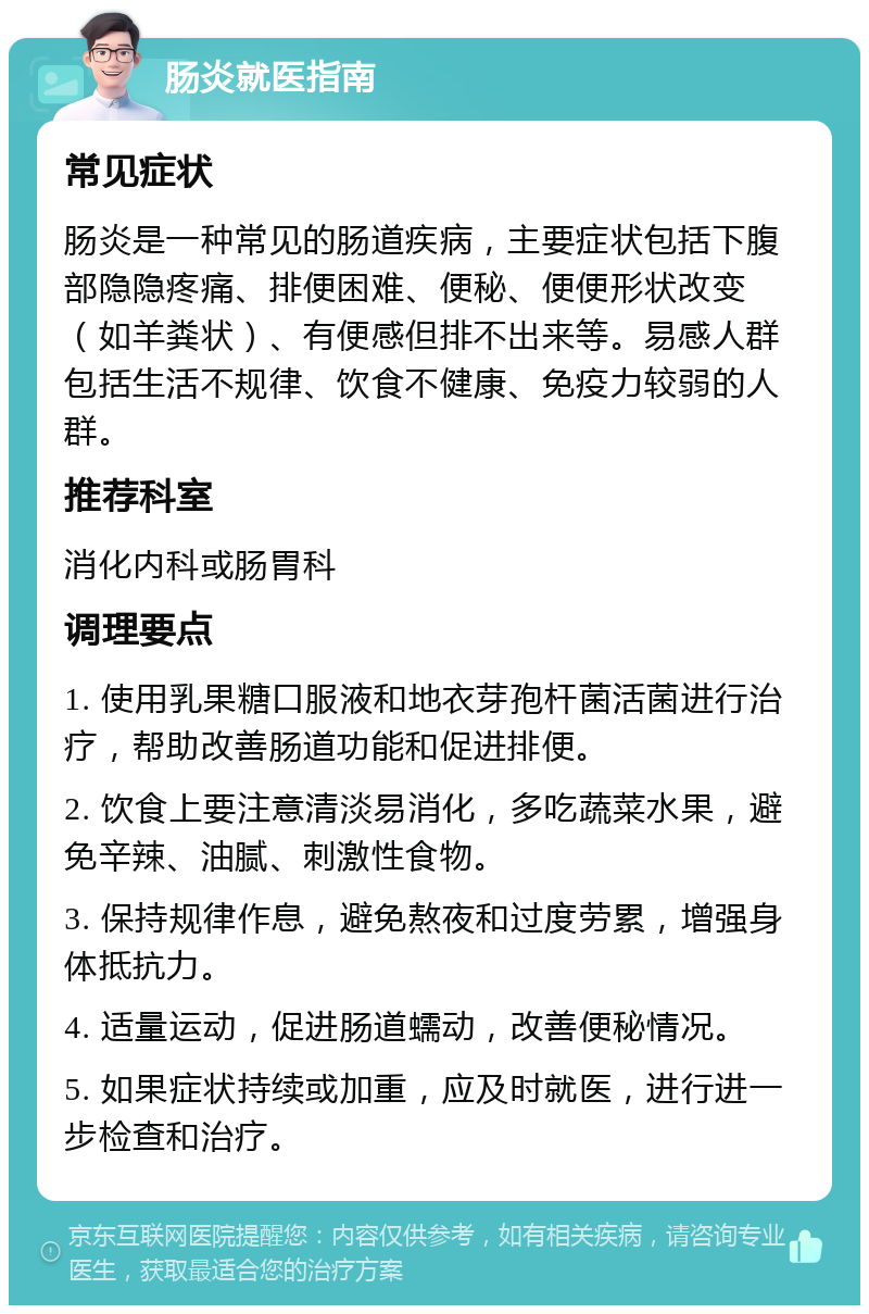 肠炎就医指南 常见症状 肠炎是一种常见的肠道疾病，主要症状包括下腹部隐隐疼痛、排便困难、便秘、便便形状改变（如羊粪状）、有便感但排不出来等。易感人群包括生活不规律、饮食不健康、免疫力较弱的人群。 推荐科室 消化内科或肠胃科 调理要点 1. 使用乳果糖口服液和地衣芽孢杆菌活菌进行治疗，帮助改善肠道功能和促进排便。 2. 饮食上要注意清淡易消化，多吃蔬菜水果，避免辛辣、油腻、刺激性食物。 3. 保持规律作息，避免熬夜和过度劳累，增强身体抵抗力。 4. 适量运动，促进肠道蠕动，改善便秘情况。 5. 如果症状持续或加重，应及时就医，进行进一步检查和治疗。