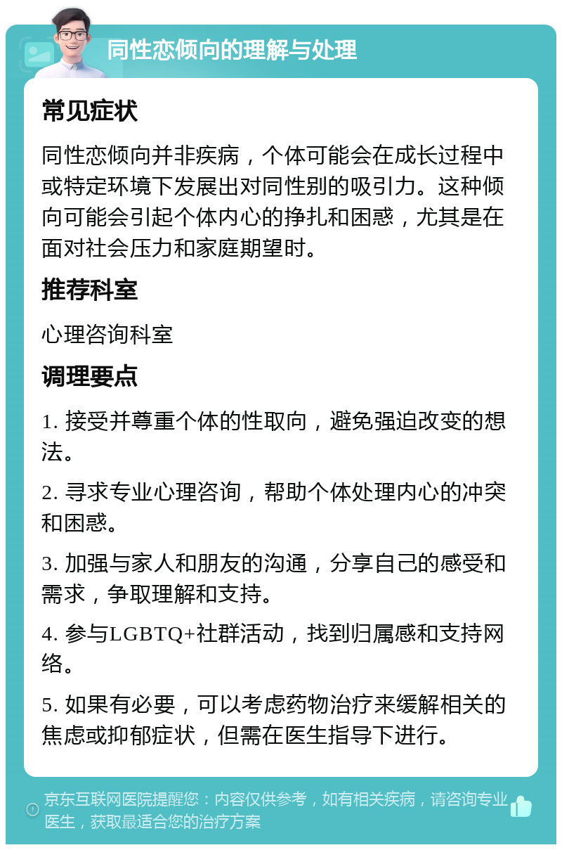 同性恋倾向的理解与处理 常见症状 同性恋倾向并非疾病，个体可能会在成长过程中或特定环境下发展出对同性别的吸引力。这种倾向可能会引起个体内心的挣扎和困惑，尤其是在面对社会压力和家庭期望时。 推荐科室 心理咨询科室 调理要点 1. 接受并尊重个体的性取向，避免强迫改变的想法。 2. 寻求专业心理咨询，帮助个体处理内心的冲突和困惑。 3. 加强与家人和朋友的沟通，分享自己的感受和需求，争取理解和支持。 4. 参与LGBTQ+社群活动，找到归属感和支持网络。 5. 如果有必要，可以考虑药物治疗来缓解相关的焦虑或抑郁症状，但需在医生指导下进行。