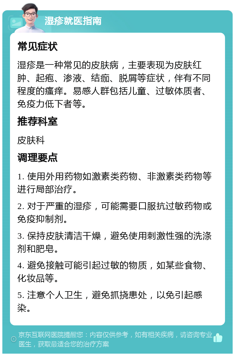 湿疹就医指南 常见症状 湿疹是一种常见的皮肤病，主要表现为皮肤红肿、起疱、渗液、结痂、脱屑等症状，伴有不同程度的瘙痒。易感人群包括儿童、过敏体质者、免疫力低下者等。 推荐科室 皮肤科 调理要点 1. 使用外用药物如激素类药物、非激素类药物等进行局部治疗。 2. 对于严重的湿疹，可能需要口服抗过敏药物或免疫抑制剂。 3. 保持皮肤清洁干燥，避免使用刺激性强的洗涤剂和肥皂。 4. 避免接触可能引起过敏的物质，如某些食物、化妆品等。 5. 注意个人卫生，避免抓挠患处，以免引起感染。