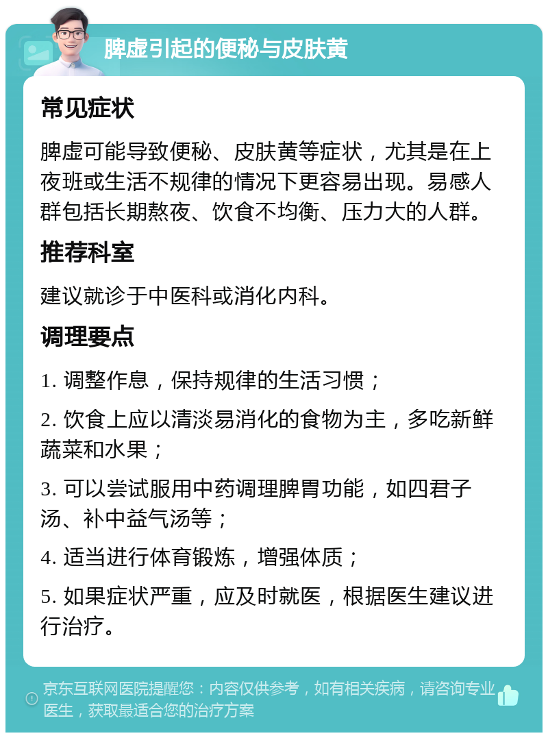 脾虚引起的便秘与皮肤黄 常见症状 脾虚可能导致便秘、皮肤黄等症状，尤其是在上夜班或生活不规律的情况下更容易出现。易感人群包括长期熬夜、饮食不均衡、压力大的人群。 推荐科室 建议就诊于中医科或消化内科。 调理要点 1. 调整作息，保持规律的生活习惯； 2. 饮食上应以清淡易消化的食物为主，多吃新鲜蔬菜和水果； 3. 可以尝试服用中药调理脾胃功能，如四君子汤、补中益气汤等； 4. 适当进行体育锻炼，增强体质； 5. 如果症状严重，应及时就医，根据医生建议进行治疗。