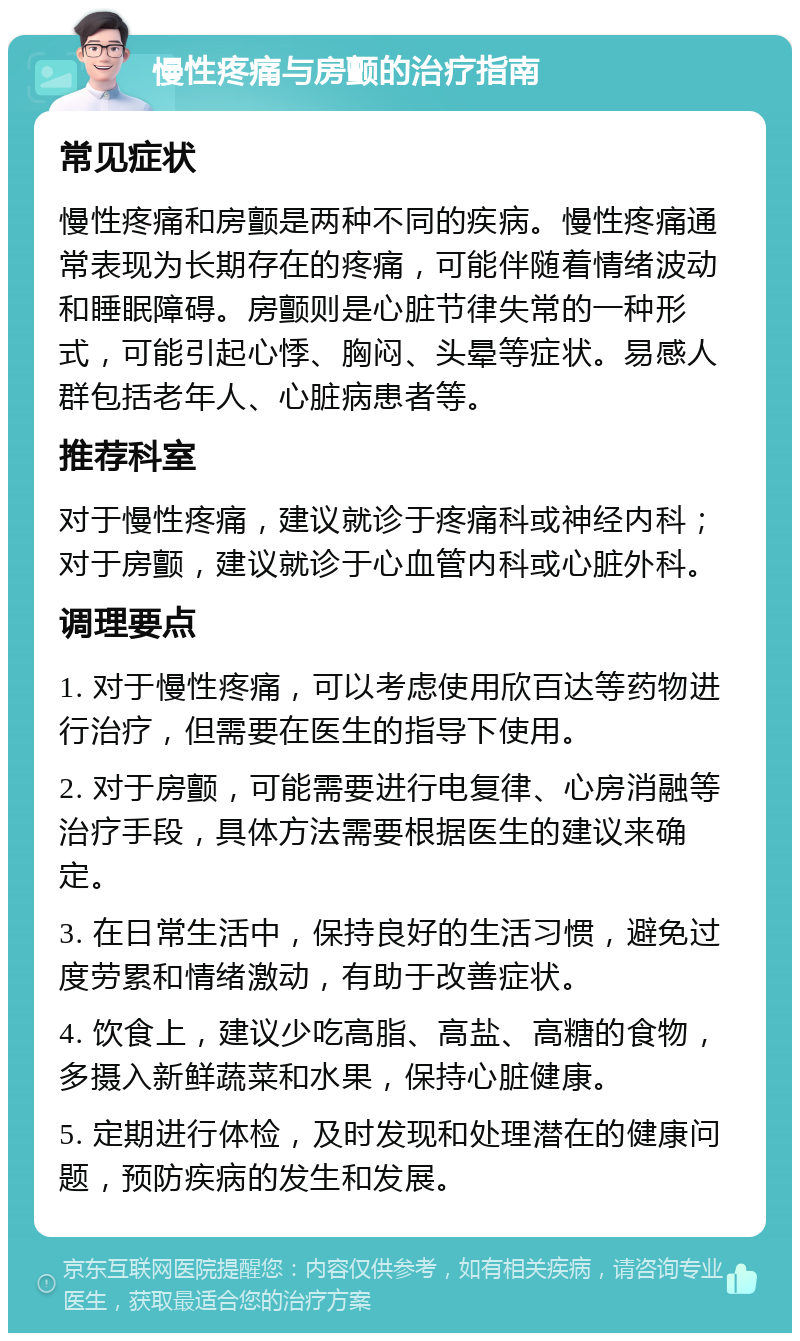 慢性疼痛与房颤的治疗指南 常见症状 慢性疼痛和房颤是两种不同的疾病。慢性疼痛通常表现为长期存在的疼痛，可能伴随着情绪波动和睡眠障碍。房颤则是心脏节律失常的一种形式，可能引起心悸、胸闷、头晕等症状。易感人群包括老年人、心脏病患者等。 推荐科室 对于慢性疼痛，建议就诊于疼痛科或神经内科；对于房颤，建议就诊于心血管内科或心脏外科。 调理要点 1. 对于慢性疼痛，可以考虑使用欣百达等药物进行治疗，但需要在医生的指导下使用。 2. 对于房颤，可能需要进行电复律、心房消融等治疗手段，具体方法需要根据医生的建议来确定。 3. 在日常生活中，保持良好的生活习惯，避免过度劳累和情绪激动，有助于改善症状。 4. 饮食上，建议少吃高脂、高盐、高糖的食物，多摄入新鲜蔬菜和水果，保持心脏健康。 5. 定期进行体检，及时发现和处理潜在的健康问题，预防疾病的发生和发展。