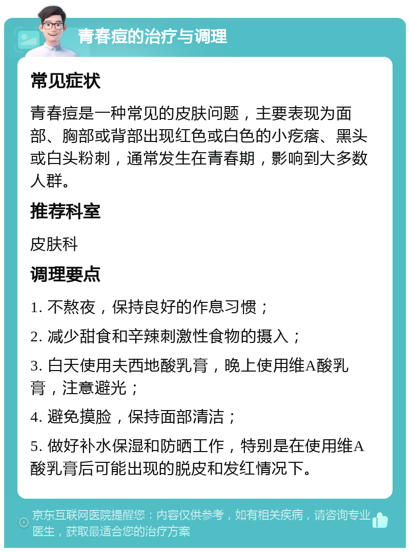 青春痘的治疗与调理 常见症状 青春痘是一种常见的皮肤问题，主要表现为面部、胸部或背部出现红色或白色的小疙瘩、黑头或白头粉刺，通常发生在青春期，影响到大多数人群。 推荐科室 皮肤科 调理要点 1. 不熬夜，保持良好的作息习惯； 2. 减少甜食和辛辣刺激性食物的摄入； 3. 白天使用夫西地酸乳膏，晚上使用维A酸乳膏，注意避光； 4. 避免摸脸，保持面部清洁； 5. 做好补水保湿和防晒工作，特别是在使用维A酸乳膏后可能出现的脱皮和发红情况下。