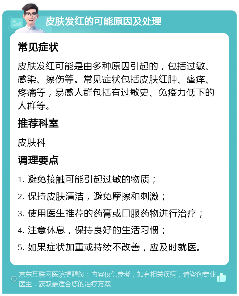 皮肤发红的可能原因及处理 常见症状 皮肤发红可能是由多种原因引起的，包括过敏、感染、擦伤等。常见症状包括皮肤红肿、瘙痒、疼痛等，易感人群包括有过敏史、免疫力低下的人群等。 推荐科室 皮肤科 调理要点 1. 避免接触可能引起过敏的物质； 2. 保持皮肤清洁，避免摩擦和刺激； 3. 使用医生推荐的药膏或口服药物进行治疗； 4. 注意休息，保持良好的生活习惯； 5. 如果症状加重或持续不改善，应及时就医。