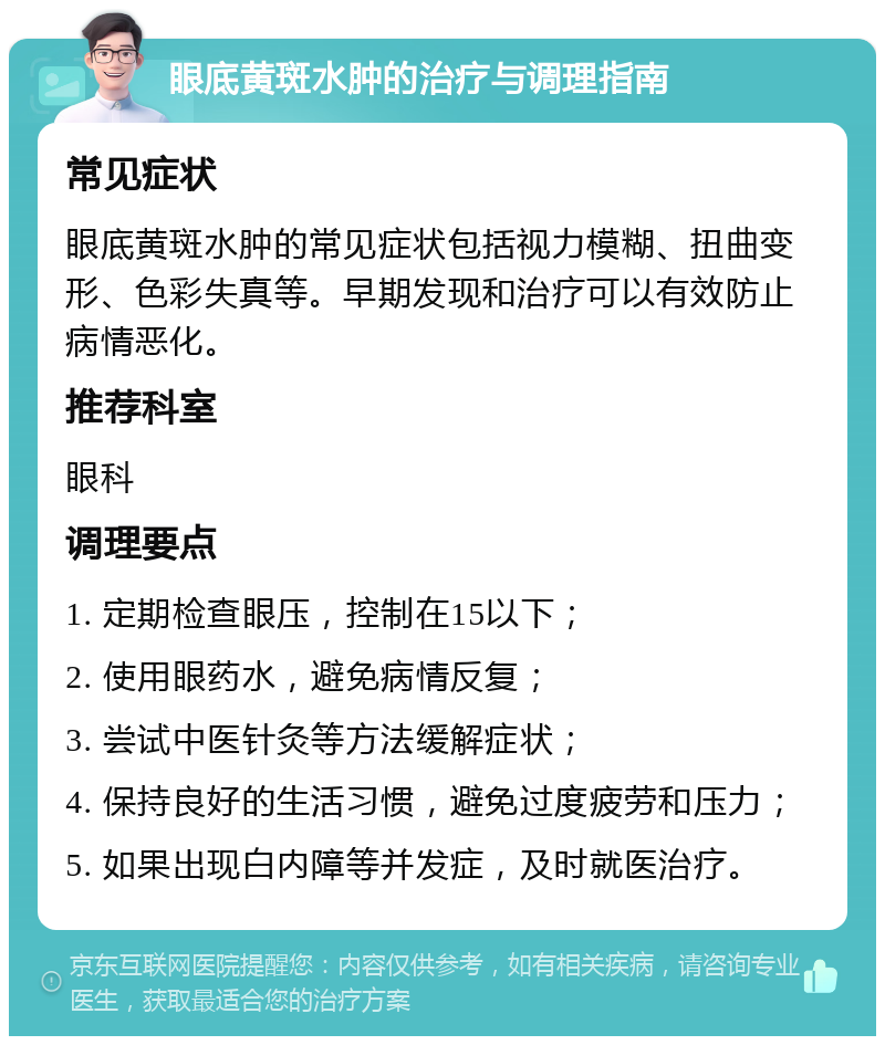 眼底黄斑水肿的治疗与调理指南 常见症状 眼底黄斑水肿的常见症状包括视力模糊、扭曲变形、色彩失真等。早期发现和治疗可以有效防止病情恶化。 推荐科室 眼科 调理要点 1. 定期检查眼压，控制在15以下； 2. 使用眼药水，避免病情反复； 3. 尝试中医针灸等方法缓解症状； 4. 保持良好的生活习惯，避免过度疲劳和压力； 5. 如果出现白内障等并发症，及时就医治疗。