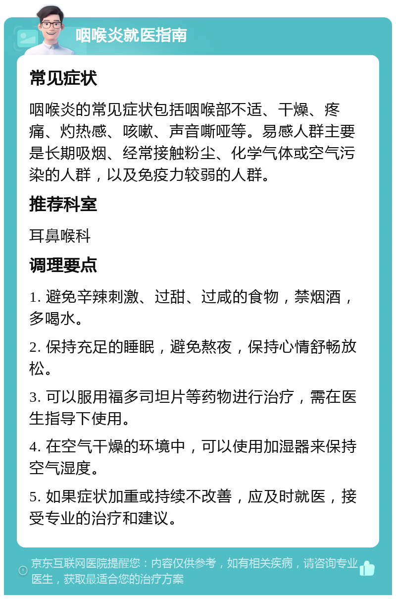 咽喉炎就医指南 常见症状 咽喉炎的常见症状包括咽喉部不适、干燥、疼痛、灼热感、咳嗽、声音嘶哑等。易感人群主要是长期吸烟、经常接触粉尘、化学气体或空气污染的人群，以及免疫力较弱的人群。 推荐科室 耳鼻喉科 调理要点 1. 避免辛辣刺激、过甜、过咸的食物，禁烟酒，多喝水。 2. 保持充足的睡眠，避免熬夜，保持心情舒畅放松。 3. 可以服用福多司坦片等药物进行治疗，需在医生指导下使用。 4. 在空气干燥的环境中，可以使用加湿器来保持空气湿度。 5. 如果症状加重或持续不改善，应及时就医，接受专业的治疗和建议。