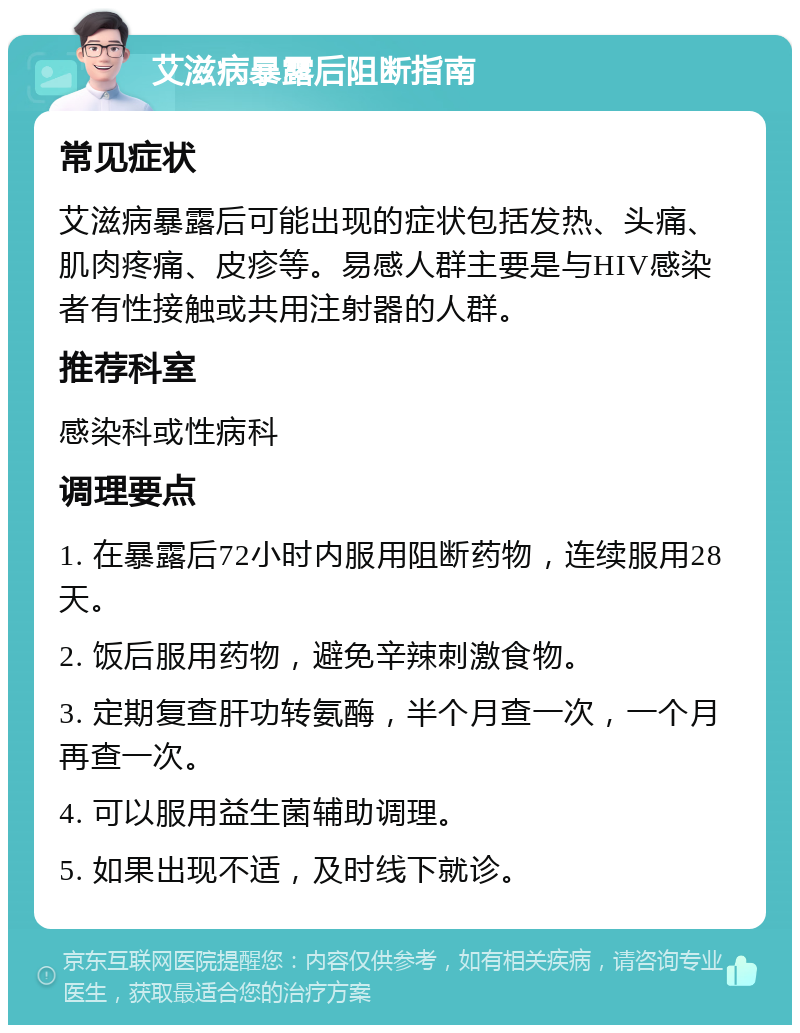 艾滋病暴露后阻断指南 常见症状 艾滋病暴露后可能出现的症状包括发热、头痛、肌肉疼痛、皮疹等。易感人群主要是与HIV感染者有性接触或共用注射器的人群。 推荐科室 感染科或性病科 调理要点 1. 在暴露后72小时内服用阻断药物，连续服用28天。 2. 饭后服用药物，避免辛辣刺激食物。 3. 定期复查肝功转氨酶，半个月查一次，一个月再查一次。 4. 可以服用益生菌辅助调理。 5. 如果出现不适，及时线下就诊。