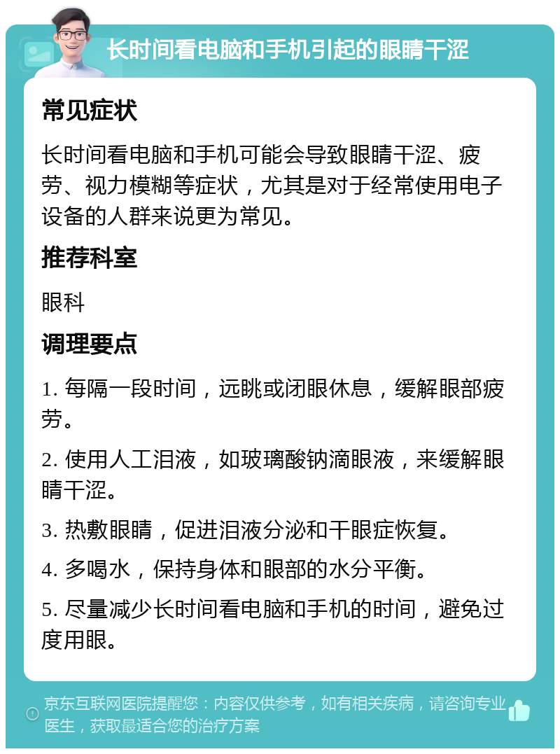 长时间看电脑和手机引起的眼睛干涩 常见症状 长时间看电脑和手机可能会导致眼睛干涩、疲劳、视力模糊等症状，尤其是对于经常使用电子设备的人群来说更为常见。 推荐科室 眼科 调理要点 1. 每隔一段时间，远眺或闭眼休息，缓解眼部疲劳。 2. 使用人工泪液，如玻璃酸钠滴眼液，来缓解眼睛干涩。 3. 热敷眼睛，促进泪液分泌和干眼症恢复。 4. 多喝水，保持身体和眼部的水分平衡。 5. 尽量减少长时间看电脑和手机的时间，避免过度用眼。