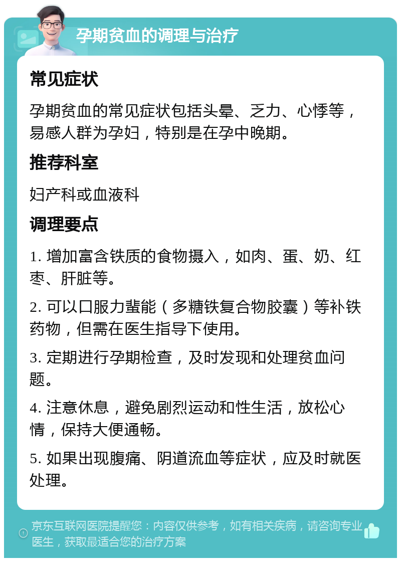 孕期贫血的调理与治疗 常见症状 孕期贫血的常见症状包括头晕、乏力、心悸等，易感人群为孕妇，特别是在孕中晚期。 推荐科室 妇产科或血液科 调理要点 1. 增加富含铁质的食物摄入，如肉、蛋、奶、红枣、肝脏等。 2. 可以口服力蜚能（多糖铁复合物胶囊）等补铁药物，但需在医生指导下使用。 3. 定期进行孕期检查，及时发现和处理贫血问题。 4. 注意休息，避免剧烈运动和性生活，放松心情，保持大便通畅。 5. 如果出现腹痛、阴道流血等症状，应及时就医处理。