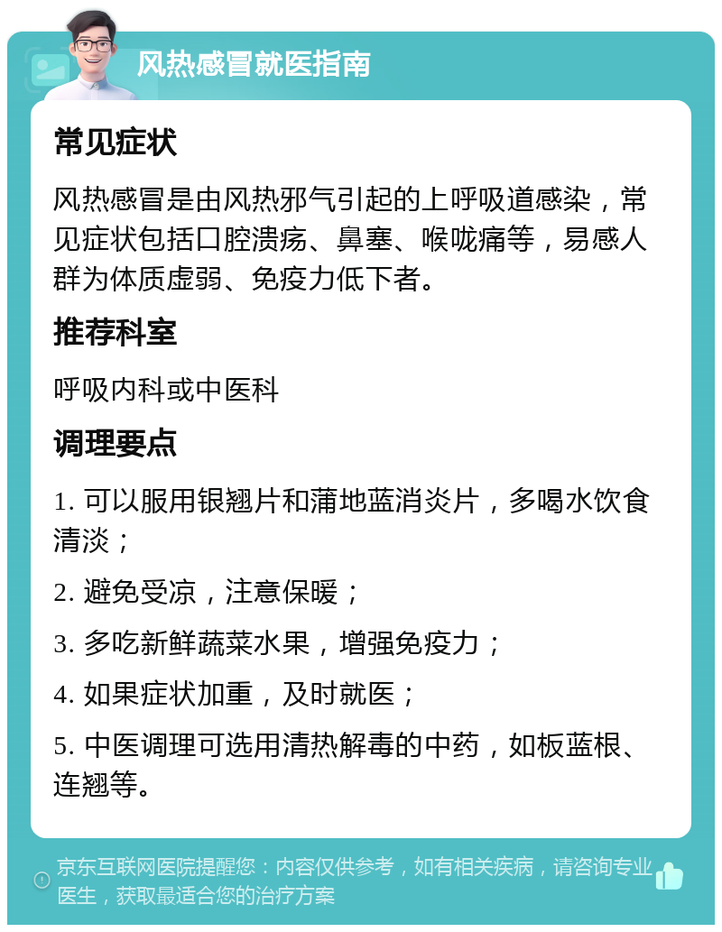 风热感冒就医指南 常见症状 风热感冒是由风热邪气引起的上呼吸道感染，常见症状包括口腔溃疡、鼻塞、喉咙痛等，易感人群为体质虚弱、免疫力低下者。 推荐科室 呼吸内科或中医科 调理要点 1. 可以服用银翘片和蒲地蓝消炎片，多喝水饮食清淡； 2. 避免受凉，注意保暖； 3. 多吃新鲜蔬菜水果，增强免疫力； 4. 如果症状加重，及时就医； 5. 中医调理可选用清热解毒的中药，如板蓝根、连翘等。