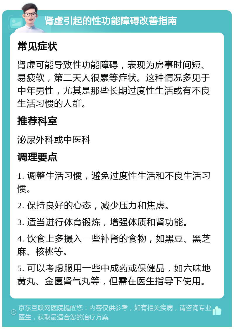 肾虚引起的性功能障碍改善指南 常见症状 肾虚可能导致性功能障碍，表现为房事时间短、易疲软，第二天人很累等症状。这种情况多见于中年男性，尤其是那些长期过度性生活或有不良生活习惯的人群。 推荐科室 泌尿外科或中医科 调理要点 1. 调整生活习惯，避免过度性生活和不良生活习惯。 2. 保持良好的心态，减少压力和焦虑。 3. 适当进行体育锻炼，增强体质和肾功能。 4. 饮食上多摄入一些补肾的食物，如黑豆、黑芝麻、核桃等。 5. 可以考虑服用一些中成药或保健品，如六味地黄丸、金匮肾气丸等，但需在医生指导下使用。