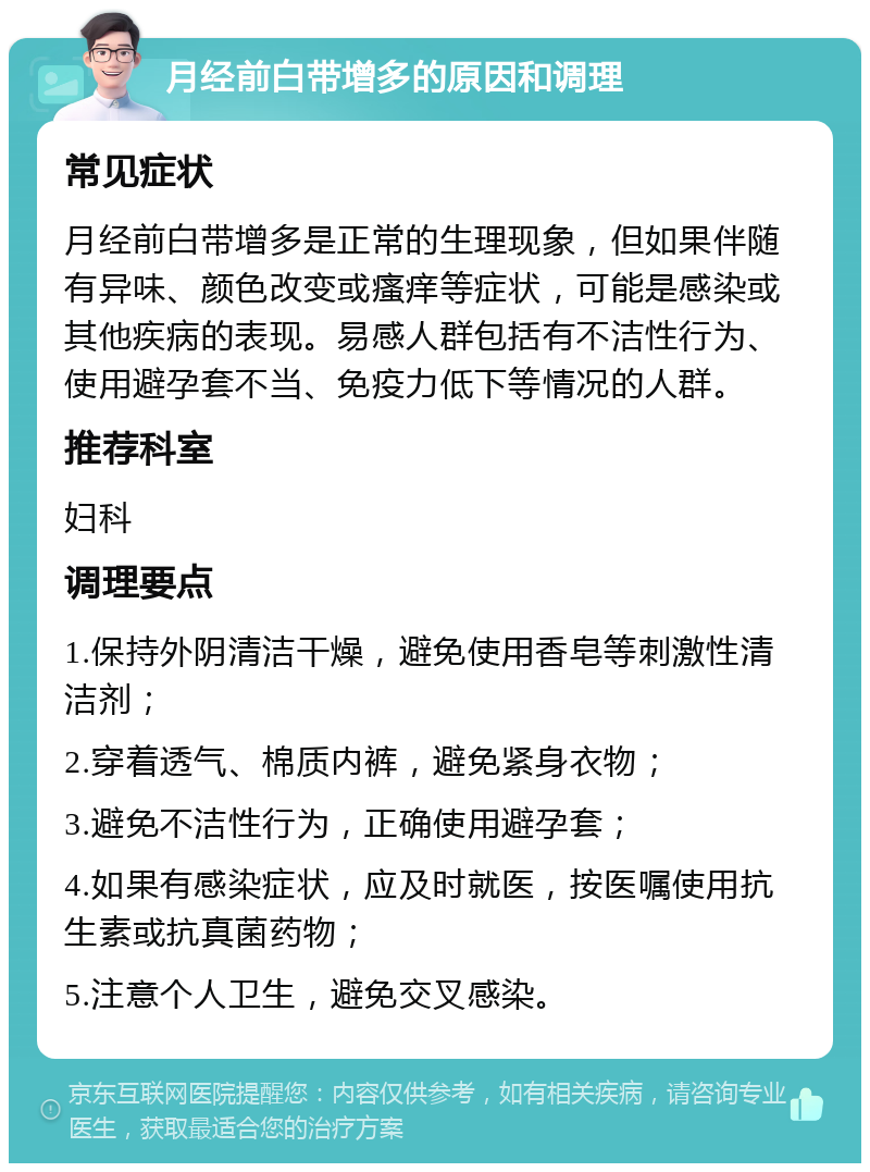 月经前白带增多的原因和调理 常见症状 月经前白带增多是正常的生理现象，但如果伴随有异味、颜色改变或瘙痒等症状，可能是感染或其他疾病的表现。易感人群包括有不洁性行为、使用避孕套不当、免疫力低下等情况的人群。 推荐科室 妇科 调理要点 1.保持外阴清洁干燥，避免使用香皂等刺激性清洁剂； 2.穿着透气、棉质内裤，避免紧身衣物； 3.避免不洁性行为，正确使用避孕套； 4.如果有感染症状，应及时就医，按医嘱使用抗生素或抗真菌药物； 5.注意个人卫生，避免交叉感染。