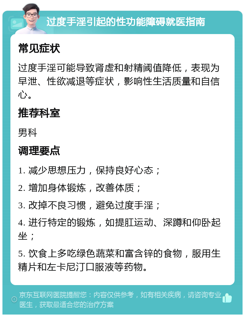 过度手淫引起的性功能障碍就医指南 常见症状 过度手淫可能导致肾虚和射精阈值降低，表现为早泄、性欲减退等症状，影响性生活质量和自信心。 推荐科室 男科 调理要点 1. 减少思想压力，保持良好心态； 2. 增加身体锻炼，改善体质； 3. 改掉不良习惯，避免过度手淫； 4. 进行特定的锻炼，如提肛运动、深蹲和仰卧起坐； 5. 饮食上多吃绿色蔬菜和富含锌的食物，服用生精片和左卡尼汀口服液等药物。