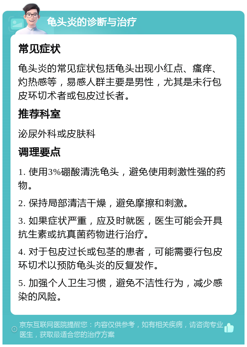 龟头炎的诊断与治疗 常见症状 龟头炎的常见症状包括龟头出现小红点、瘙痒、灼热感等，易感人群主要是男性，尤其是未行包皮环切术者或包皮过长者。 推荐科室 泌尿外科或皮肤科 调理要点 1. 使用3%硼酸清洗龟头，避免使用刺激性强的药物。 2. 保持局部清洁干燥，避免摩擦和刺激。 3. 如果症状严重，应及时就医，医生可能会开具抗生素或抗真菌药物进行治疗。 4. 对于包皮过长或包茎的患者，可能需要行包皮环切术以预防龟头炎的反复发作。 5. 加强个人卫生习惯，避免不洁性行为，减少感染的风险。