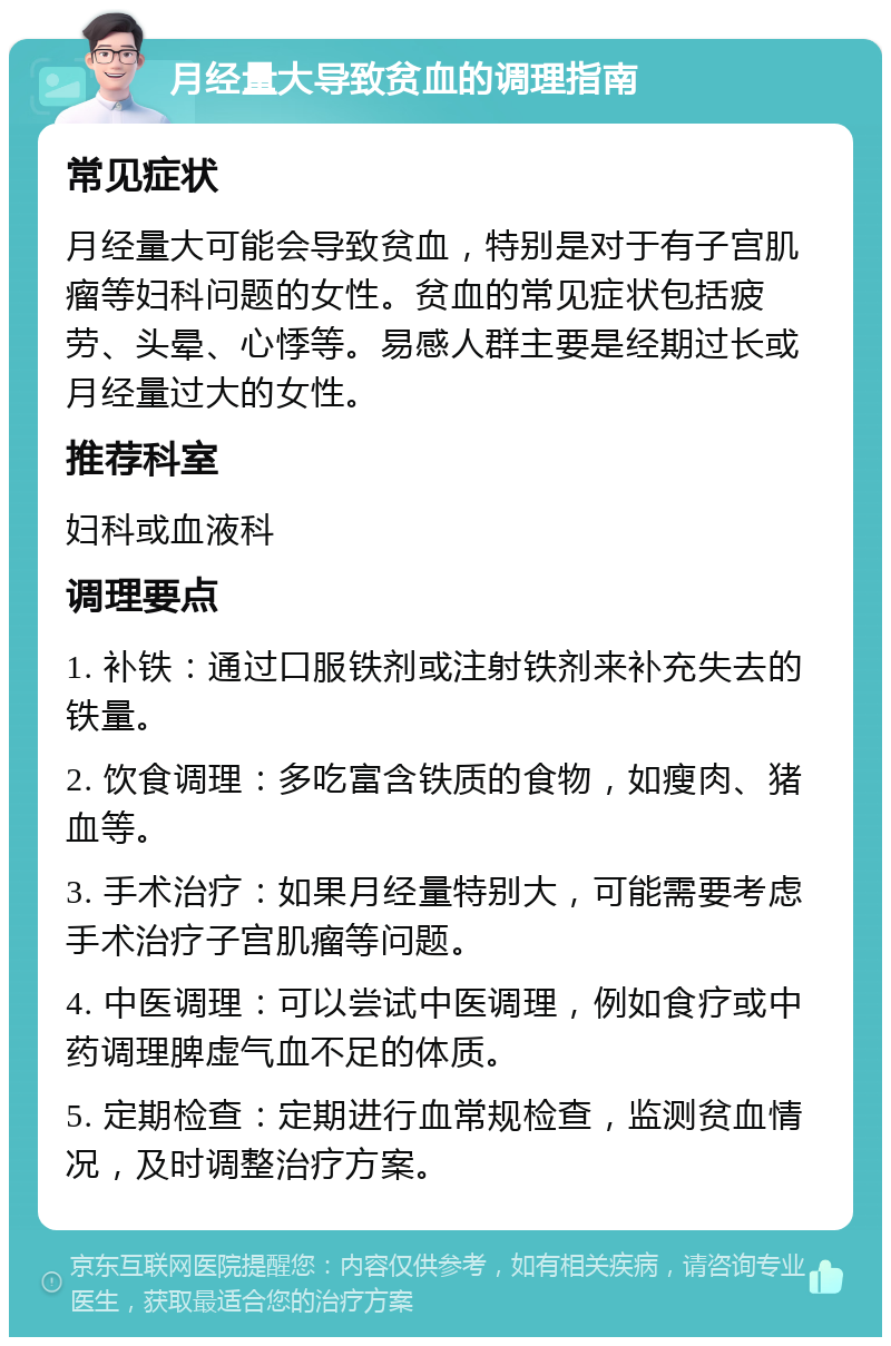 月经量大导致贫血的调理指南 常见症状 月经量大可能会导致贫血，特别是对于有子宫肌瘤等妇科问题的女性。贫血的常见症状包括疲劳、头晕、心悸等。易感人群主要是经期过长或月经量过大的女性。 推荐科室 妇科或血液科 调理要点 1. 补铁：通过口服铁剂或注射铁剂来补充失去的铁量。 2. 饮食调理：多吃富含铁质的食物，如瘦肉、猪血等。 3. 手术治疗：如果月经量特别大，可能需要考虑手术治疗子宫肌瘤等问题。 4. 中医调理：可以尝试中医调理，例如食疗或中药调理脾虚气血不足的体质。 5. 定期检查：定期进行血常规检查，监测贫血情况，及时调整治疗方案。