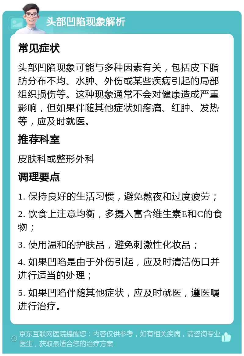 头部凹陷现象解析 常见症状 头部凹陷现象可能与多种因素有关，包括皮下脂肪分布不均、水肿、外伤或某些疾病引起的局部组织损伤等。这种现象通常不会对健康造成严重影响，但如果伴随其他症状如疼痛、红肿、发热等，应及时就医。 推荐科室 皮肤科或整形外科 调理要点 1. 保持良好的生活习惯，避免熬夜和过度疲劳； 2. 饮食上注意均衡，多摄入富含维生素E和C的食物； 3. 使用温和的护肤品，避免刺激性化妆品； 4. 如果凹陷是由于外伤引起，应及时清洁伤口并进行适当的处理； 5. 如果凹陷伴随其他症状，应及时就医，遵医嘱进行治疗。