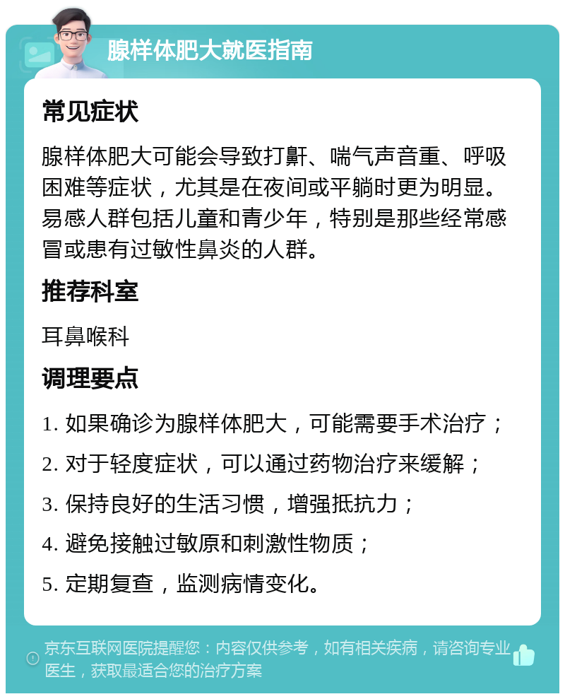 腺样体肥大就医指南 常见症状 腺样体肥大可能会导致打鼾、喘气声音重、呼吸困难等症状，尤其是在夜间或平躺时更为明显。易感人群包括儿童和青少年，特别是那些经常感冒或患有过敏性鼻炎的人群。 推荐科室 耳鼻喉科 调理要点 1. 如果确诊为腺样体肥大，可能需要手术治疗； 2. 对于轻度症状，可以通过药物治疗来缓解； 3. 保持良好的生活习惯，增强抵抗力； 4. 避免接触过敏原和刺激性物质； 5. 定期复查，监测病情变化。