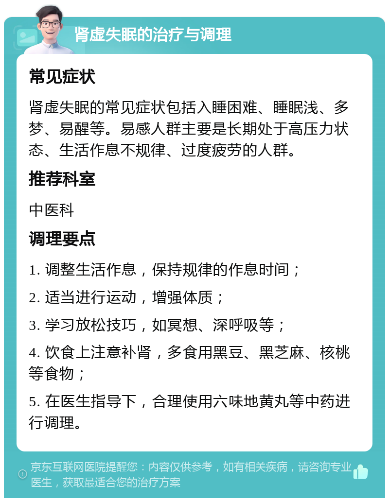 肾虚失眠的治疗与调理 常见症状 肾虚失眠的常见症状包括入睡困难、睡眠浅、多梦、易醒等。易感人群主要是长期处于高压力状态、生活作息不规律、过度疲劳的人群。 推荐科室 中医科 调理要点 1. 调整生活作息，保持规律的作息时间； 2. 适当进行运动，增强体质； 3. 学习放松技巧，如冥想、深呼吸等； 4. 饮食上注意补肾，多食用黑豆、黑芝麻、核桃等食物； 5. 在医生指导下，合理使用六味地黄丸等中药进行调理。