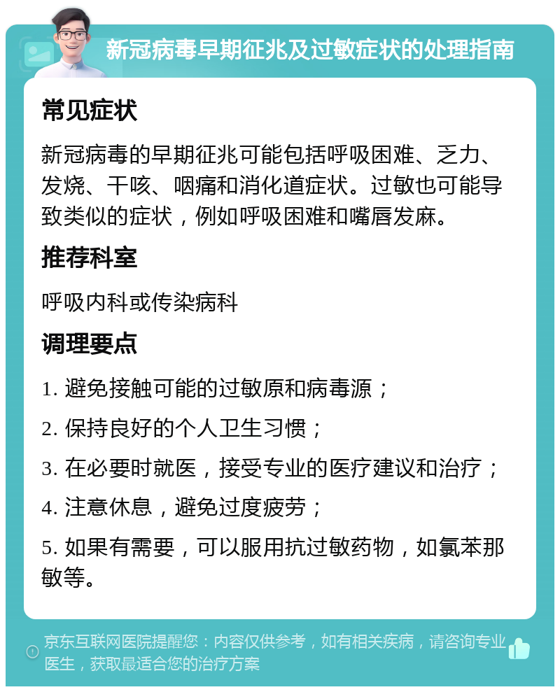 新冠病毒早期征兆及过敏症状的处理指南 常见症状 新冠病毒的早期征兆可能包括呼吸困难、乏力、发烧、干咳、咽痛和消化道症状。过敏也可能导致类似的症状，例如呼吸困难和嘴唇发麻。 推荐科室 呼吸内科或传染病科 调理要点 1. 避免接触可能的过敏原和病毒源； 2. 保持良好的个人卫生习惯； 3. 在必要时就医，接受专业的医疗建议和治疗； 4. 注意休息，避免过度疲劳； 5. 如果有需要，可以服用抗过敏药物，如氯苯那敏等。