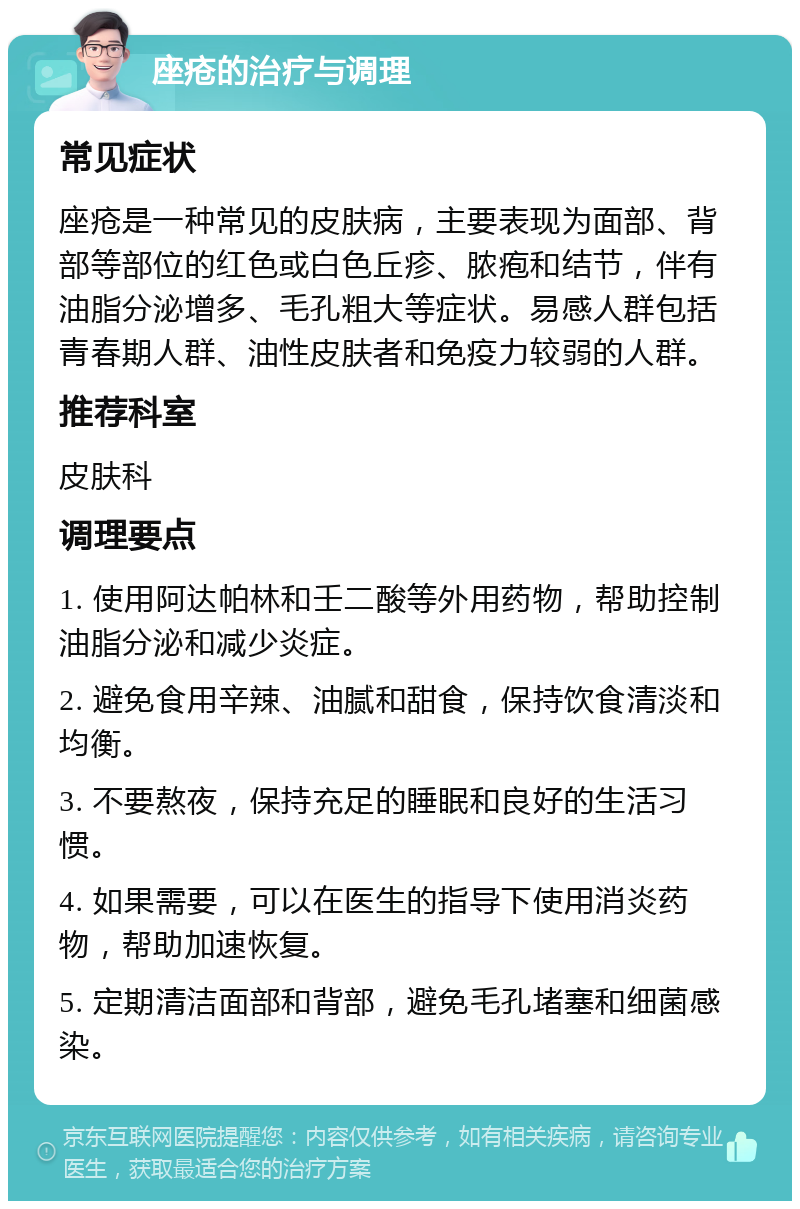 座疮的治疗与调理 常见症状 座疮是一种常见的皮肤病，主要表现为面部、背部等部位的红色或白色丘疹、脓疱和结节，伴有油脂分泌增多、毛孔粗大等症状。易感人群包括青春期人群、油性皮肤者和免疫力较弱的人群。 推荐科室 皮肤科 调理要点 1. 使用阿达帕林和壬二酸等外用药物，帮助控制油脂分泌和减少炎症。 2. 避免食用辛辣、油腻和甜食，保持饮食清淡和均衡。 3. 不要熬夜，保持充足的睡眠和良好的生活习惯。 4. 如果需要，可以在医生的指导下使用消炎药物，帮助加速恢复。 5. 定期清洁面部和背部，避免毛孔堵塞和细菌感染。