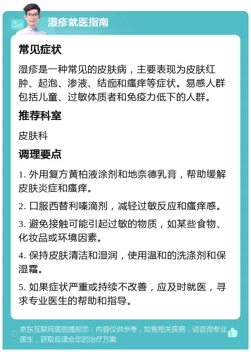 湿疹就医指南 常见症状 湿疹是一种常见的皮肤病，主要表现为皮肤红肿、起泡、渗液、结痂和瘙痒等症状。易感人群包括儿童、过敏体质者和免疫力低下的人群。 推荐科室 皮肤科 调理要点 1. 外用复方黄柏液涂剂和地奈德乳膏，帮助缓解皮肤炎症和瘙痒。 2. 口服西替利嗪滴剂，减轻过敏反应和瘙痒感。 3. 避免接触可能引起过敏的物质，如某些食物、化妆品或环境因素。 4. 保持皮肤清洁和湿润，使用温和的洗涤剂和保湿霜。 5. 如果症状严重或持续不改善，应及时就医，寻求专业医生的帮助和指导。