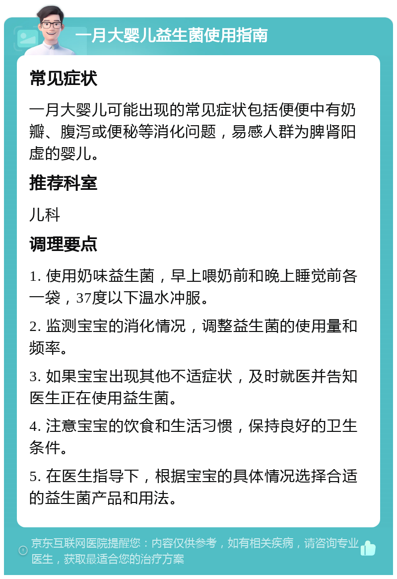 一月大婴儿益生菌使用指南 常见症状 一月大婴儿可能出现的常见症状包括便便中有奶瓣、腹泻或便秘等消化问题，易感人群为脾肾阳虚的婴儿。 推荐科室 儿科 调理要点 1. 使用奶味益生菌，早上喂奶前和晚上睡觉前各一袋，37度以下温水冲服。 2. 监测宝宝的消化情况，调整益生菌的使用量和频率。 3. 如果宝宝出现其他不适症状，及时就医并告知医生正在使用益生菌。 4. 注意宝宝的饮食和生活习惯，保持良好的卫生条件。 5. 在医生指导下，根据宝宝的具体情况选择合适的益生菌产品和用法。