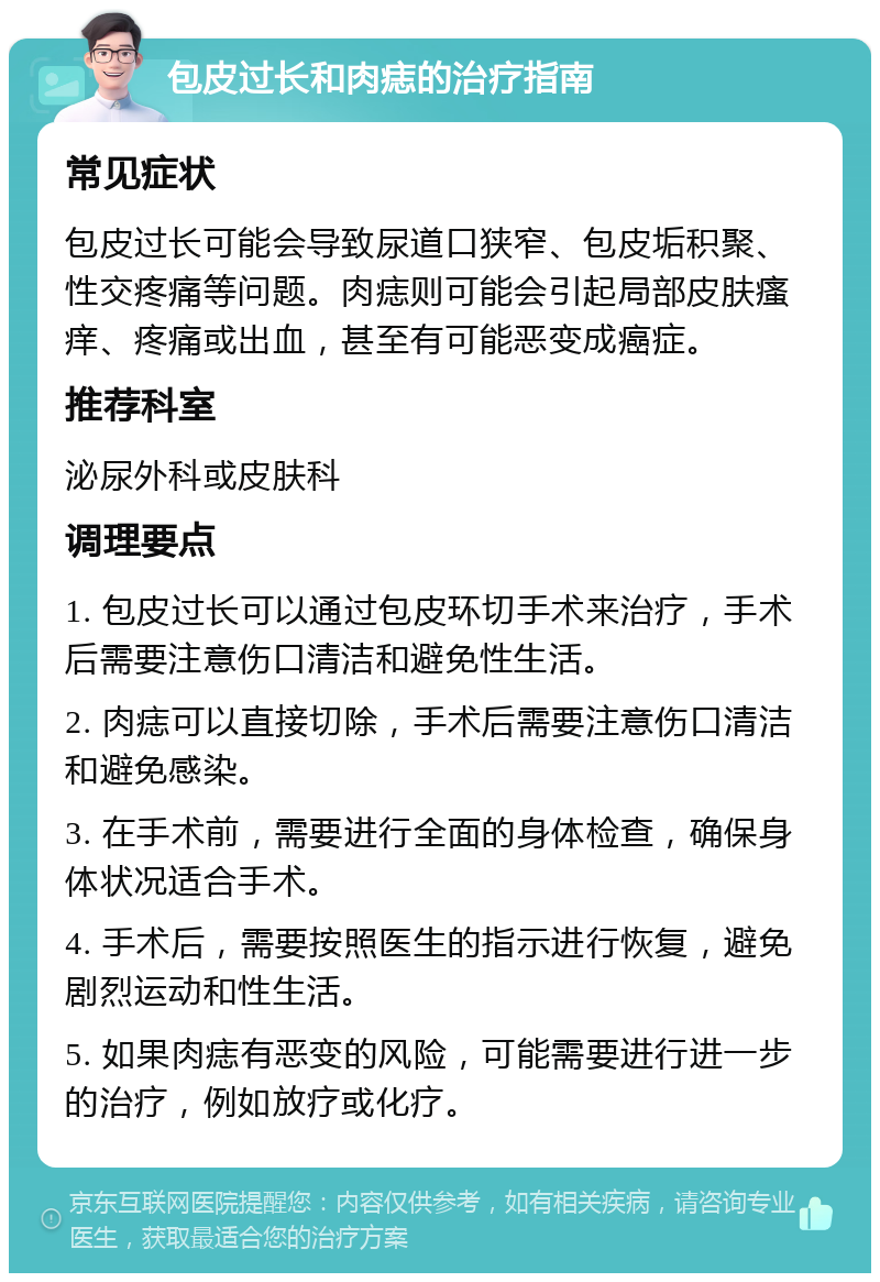 包皮过长和肉痣的治疗指南 常见症状 包皮过长可能会导致尿道口狭窄、包皮垢积聚、性交疼痛等问题。肉痣则可能会引起局部皮肤瘙痒、疼痛或出血，甚至有可能恶变成癌症。 推荐科室 泌尿外科或皮肤科 调理要点 1. 包皮过长可以通过包皮环切手术来治疗，手术后需要注意伤口清洁和避免性生活。 2. 肉痣可以直接切除，手术后需要注意伤口清洁和避免感染。 3. 在手术前，需要进行全面的身体检查，确保身体状况适合手术。 4. 手术后，需要按照医生的指示进行恢复，避免剧烈运动和性生活。 5. 如果肉痣有恶变的风险，可能需要进行进一步的治疗，例如放疗或化疗。