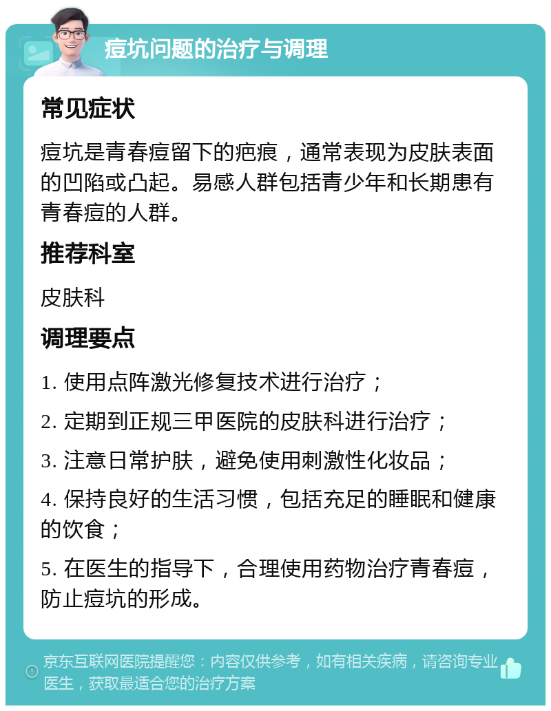 痘坑问题的治疗与调理 常见症状 痘坑是青春痘留下的疤痕，通常表现为皮肤表面的凹陷或凸起。易感人群包括青少年和长期患有青春痘的人群。 推荐科室 皮肤科 调理要点 1. 使用点阵激光修复技术进行治疗； 2. 定期到正规三甲医院的皮肤科进行治疗； 3. 注意日常护肤，避免使用刺激性化妆品； 4. 保持良好的生活习惯，包括充足的睡眠和健康的饮食； 5. 在医生的指导下，合理使用药物治疗青春痘，防止痘坑的形成。