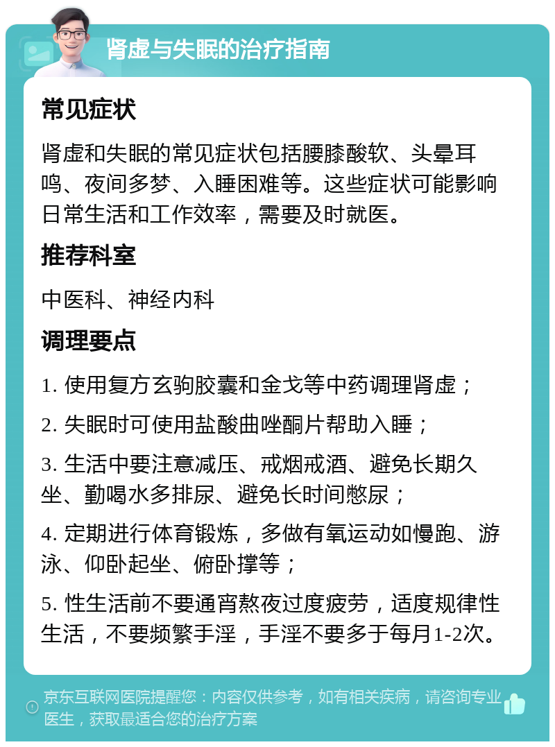 肾虚与失眠的治疗指南 常见症状 肾虚和失眠的常见症状包括腰膝酸软、头晕耳鸣、夜间多梦、入睡困难等。这些症状可能影响日常生活和工作效率，需要及时就医。 推荐科室 中医科、神经内科 调理要点 1. 使用复方玄驹胶囊和金戈等中药调理肾虚； 2. 失眠时可使用盐酸曲唑酮片帮助入睡； 3. 生活中要注意减压、戒烟戒酒、避免长期久坐、勤喝水多排尿、避免长时间憋尿； 4. 定期进行体育锻炼，多做有氧运动如慢跑、游泳、仰卧起坐、俯卧撑等； 5. 性生活前不要通宵熬夜过度疲劳，适度规律性生活，不要频繁手淫，手淫不要多于每月1-2次。