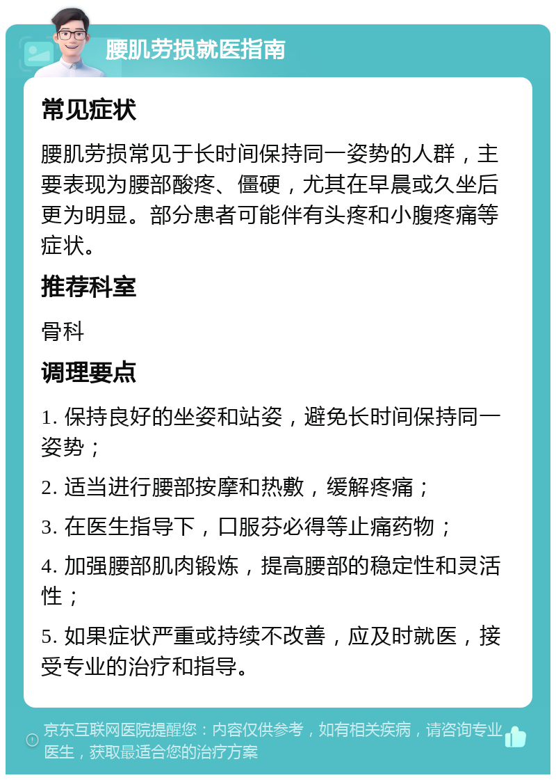 腰肌劳损就医指南 常见症状 腰肌劳损常见于长时间保持同一姿势的人群，主要表现为腰部酸疼、僵硬，尤其在早晨或久坐后更为明显。部分患者可能伴有头疼和小腹疼痛等症状。 推荐科室 骨科 调理要点 1. 保持良好的坐姿和站姿，避免长时间保持同一姿势； 2. 适当进行腰部按摩和热敷，缓解疼痛； 3. 在医生指导下，口服芬必得等止痛药物； 4. 加强腰部肌肉锻炼，提高腰部的稳定性和灵活性； 5. 如果症状严重或持续不改善，应及时就医，接受专业的治疗和指导。