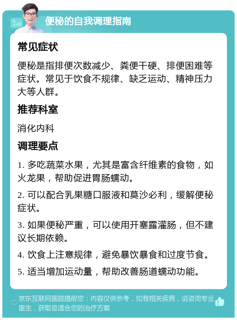 便秘的自我调理指南 常见症状 便秘是指排便次数减少、粪便干硬、排便困难等症状。常见于饮食不规律、缺乏运动、精神压力大等人群。 推荐科室 消化内科 调理要点 1. 多吃蔬菜水果，尤其是富含纤维素的食物，如火龙果，帮助促进胃肠蠕动。 2. 可以配合乳果糖口服液和莫沙必利，缓解便秘症状。 3. 如果便秘严重，可以使用开塞露灌肠，但不建议长期依赖。 4. 饮食上注意规律，避免暴饮暴食和过度节食。 5. 适当增加运动量，帮助改善肠道蠕动功能。