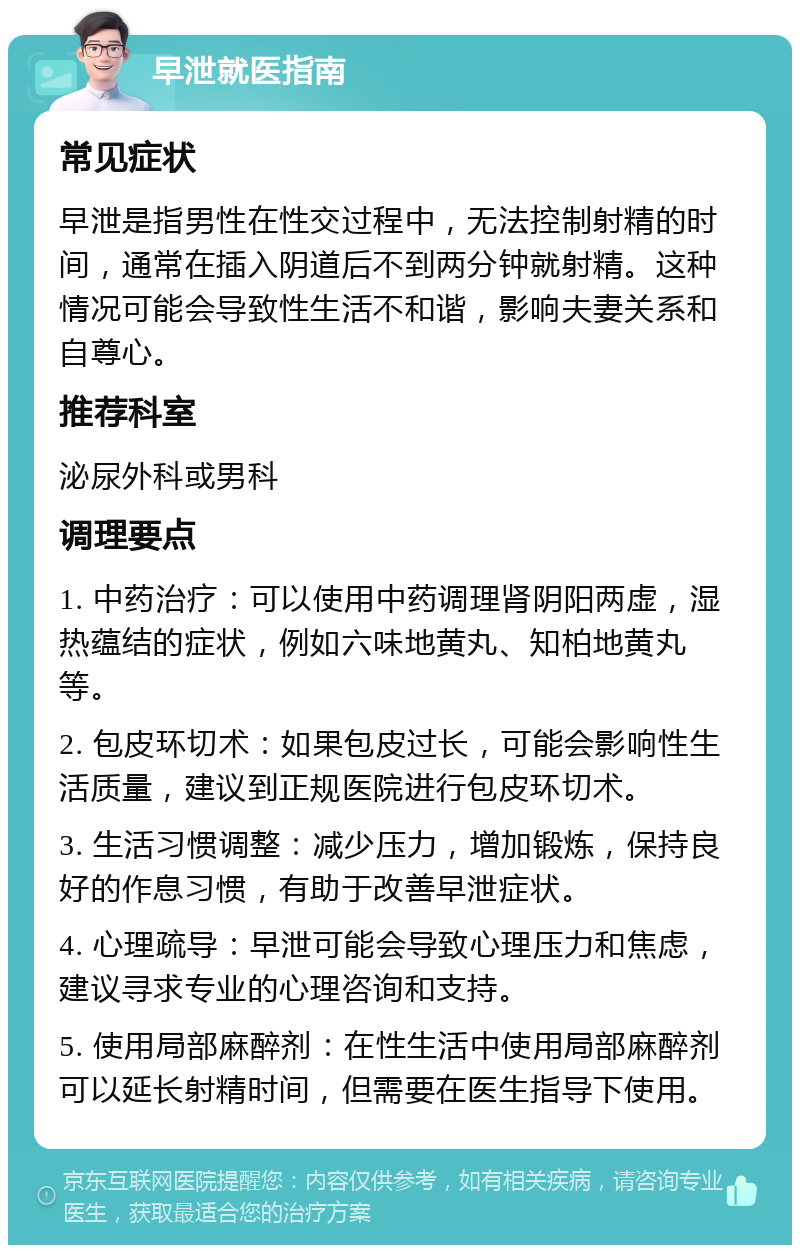 早泄就医指南 常见症状 早泄是指男性在性交过程中，无法控制射精的时间，通常在插入阴道后不到两分钟就射精。这种情况可能会导致性生活不和谐，影响夫妻关系和自尊心。 推荐科室 泌尿外科或男科 调理要点 1. 中药治疗：可以使用中药调理肾阴阳两虚，湿热蕴结的症状，例如六味地黄丸、知柏地黄丸等。 2. 包皮环切术：如果包皮过长，可能会影响性生活质量，建议到正规医院进行包皮环切术。 3. 生活习惯调整：减少压力，增加锻炼，保持良好的作息习惯，有助于改善早泄症状。 4. 心理疏导：早泄可能会导致心理压力和焦虑，建议寻求专业的心理咨询和支持。 5. 使用局部麻醉剂：在性生活中使用局部麻醉剂可以延长射精时间，但需要在医生指导下使用。