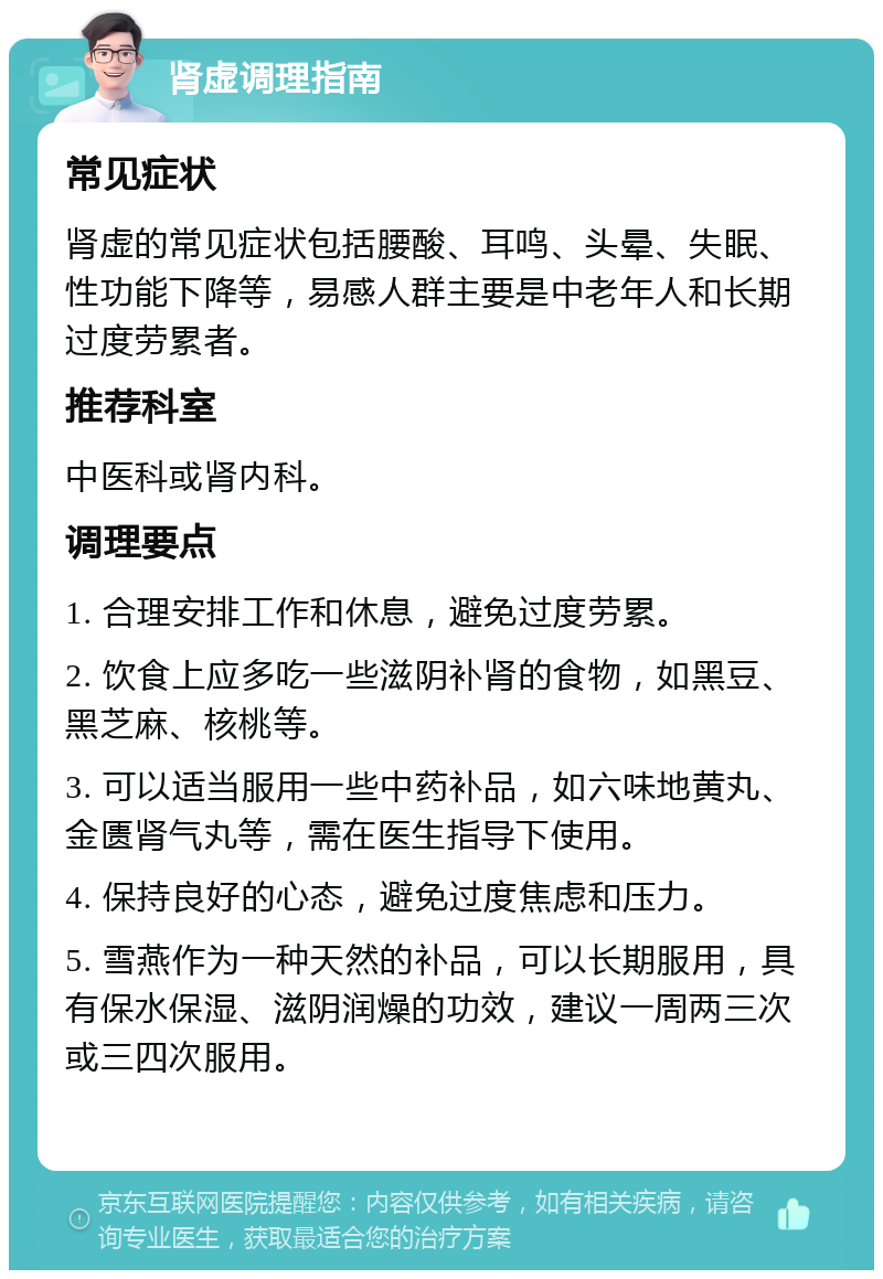 肾虚调理指南 常见症状 肾虚的常见症状包括腰酸、耳鸣、头晕、失眠、性功能下降等，易感人群主要是中老年人和长期过度劳累者。 推荐科室 中医科或肾内科。 调理要点 1. 合理安排工作和休息，避免过度劳累。 2. 饮食上应多吃一些滋阴补肾的食物，如黑豆、黑芝麻、核桃等。 3. 可以适当服用一些中药补品，如六味地黄丸、金匮肾气丸等，需在医生指导下使用。 4. 保持良好的心态，避免过度焦虑和压力。 5. 雪燕作为一种天然的补品，可以长期服用，具有保水保湿、滋阴润燥的功效，建议一周两三次或三四次服用。