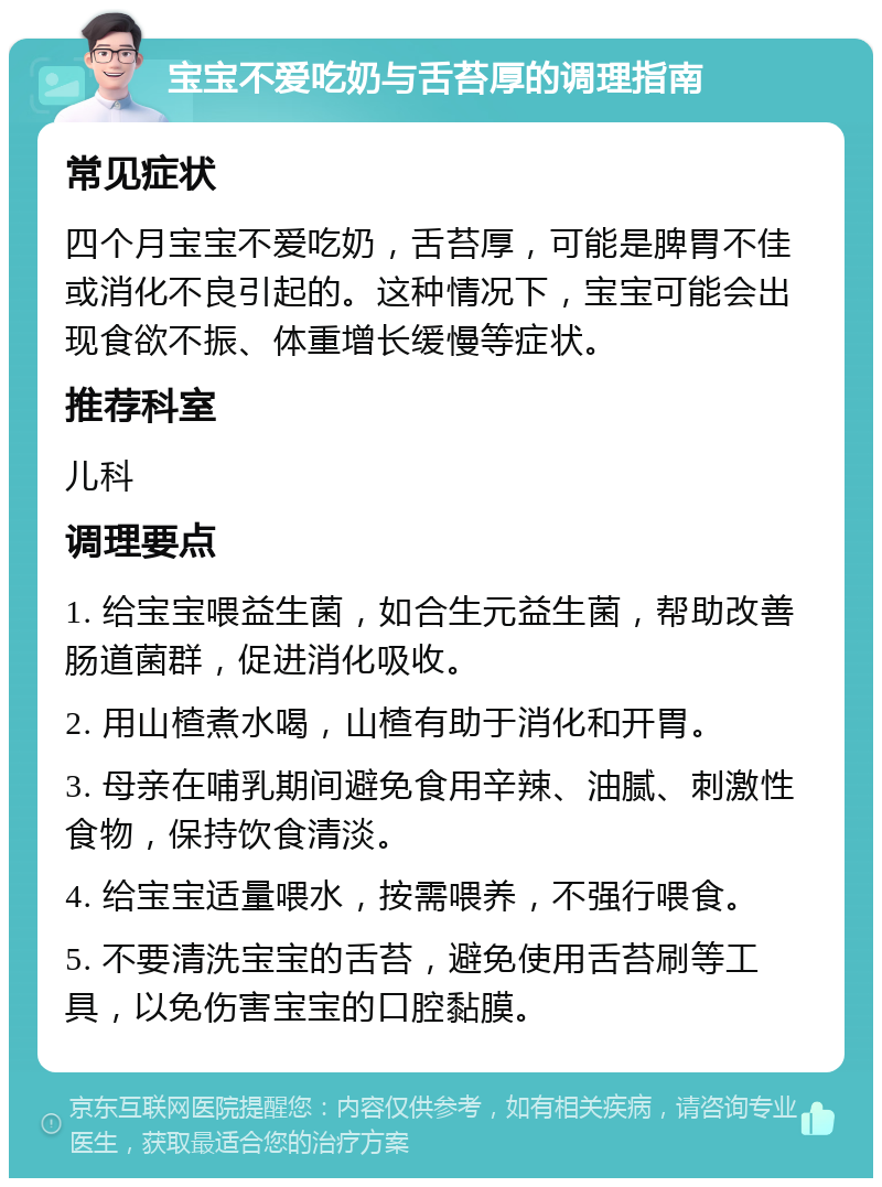 宝宝不爱吃奶与舌苔厚的调理指南 常见症状 四个月宝宝不爱吃奶，舌苔厚，可能是脾胃不佳或消化不良引起的。这种情况下，宝宝可能会出现食欲不振、体重增长缓慢等症状。 推荐科室 儿科 调理要点 1. 给宝宝喂益生菌，如合生元益生菌，帮助改善肠道菌群，促进消化吸收。 2. 用山楂煮水喝，山楂有助于消化和开胃。 3. 母亲在哺乳期间避免食用辛辣、油腻、刺激性食物，保持饮食清淡。 4. 给宝宝适量喂水，按需喂养，不强行喂食。 5. 不要清洗宝宝的舌苔，避免使用舌苔刷等工具，以免伤害宝宝的口腔黏膜。